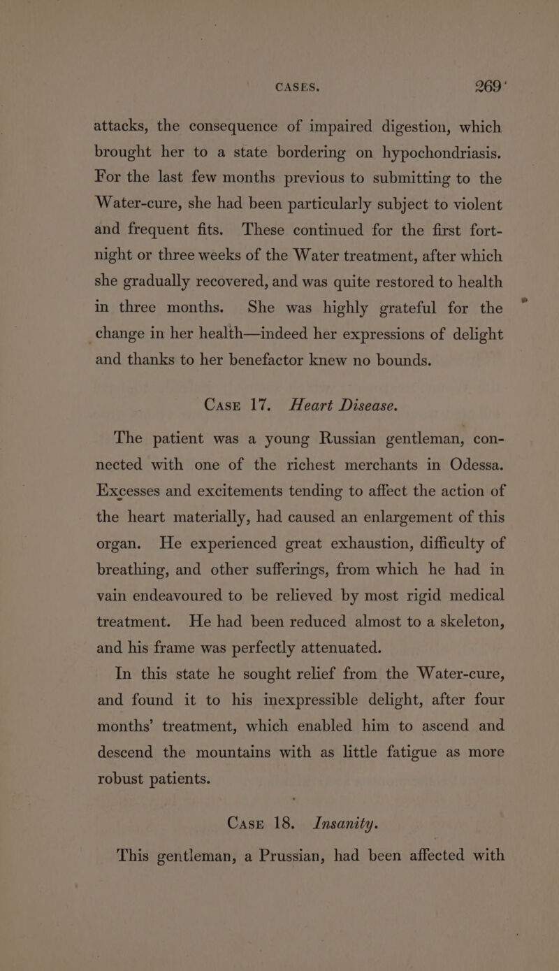 CASES. 969° attacks, the consequence of impaired digestion, which brought her to a state bordering on hypochondriasis. For the last few months previous to submitting to the Water-cure, she had been particularly subject to violent and frequent fits. These continued for the first fort- night or three weeks of the Water treatment, after which she gradually recovered, and was quite restored to health in three months. She was highly grateful for the change in her health—indeed her expressions of delight and thanks to her benefactor knew no bounds. CasE 17. Heart Disease. The patient was a young Russian gentleman, con- nected with one of the richest merchants in Odessa. Excesses and excitements tending to affect the action of the heart materially, had caused an enlargement of this organ. He experienced great exhaustion, difficulty of breathing, and other sufferings, from which he had in vain endeavoured to be relieved by most rigid medical treatment. He had been reduced almost to a skeleton, and his frame was perfectly attenuated. In this state he sought relief from the Water-cure, and found it to his inexpressible delight, after four months’ treatment, which enabled him to ascend and descend the mountains with as little fatigue as more robust patients. Case 18. Insanity. This gentleman, a Prussian, had been affected with