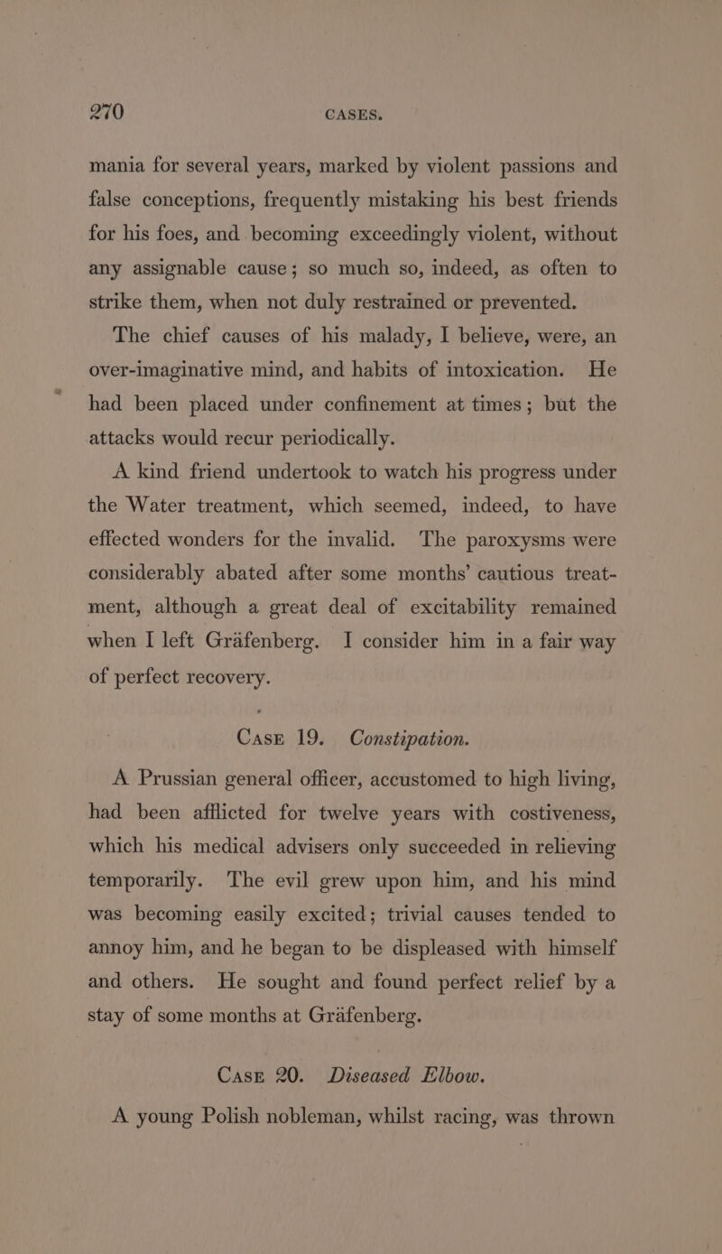 mania for several years, marked by violent passions and false conceptions, frequently mistaking his best friends for his foes, and becoming exceedingly violent, without any assignable cause; so much so, indeed, as often to strike them, when not duly restrained or prevented. The chief causes of his malady, I believe, were, an over-imaginative mind, and habits of intoxication. He had been placed under confinement at times; but the attacks would recur periodically. A kind friend undertook to watch his progress under the Water treatment, which seemed, indeed, to have effected wonders for the invalid. The paroxysms were considerably abated after some months’ cautious treat- ment, although a great deal of excitability remained when I left Grafenberg. I consider him in a fair way of perfect recovery. Case 19. Constipation. A Prussian general officer, accustomed to high living, had been afflicted for twelve years with costiveness, which his medical advisers only succeeded in relieving temporarily. The evil grew upon him, and his mind was becoming easily excited; trivial causes tended to annoy him, and he began to be displeased with himself and others. He sought and found perfect relief by a stay of some months at Grafenberg. Case 20. Diseased Elbow. A young Polish nobleman, whilst racing, was thrown