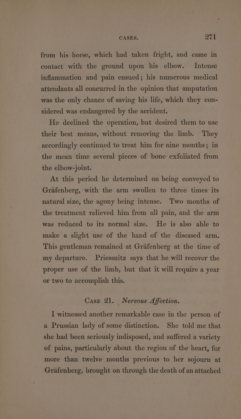 from his horse, which had taken fright, and came in contact with the ground upon his elbow. Intense inflammation and pain ensued; his numerous medical attendants all concurred in the opinion that amputation was the only chance of saving his life, which they con- sidered was endangered by the accident. He declined the operation, but desired them to use their best means, without removing the limb. They accordingly continued to treat him for nine months; in the mean time several pieces of bone exfoliated from the elbow-joint. At this period he determined on being conveyed to Grafenberg, with the arm swollen to three times its natural size, the agony being intense. ‘Two months of the treatment relieved him from all pain, and the arm was reduced to its normal size. He is also able to make a slight use of the hand of the diseased arm. This gentleman remained at Grafenberg at the time of my departure. Priessnitz says that he will recover the proper use of the limb, but that it will require a year or two to accomplish this. Case 21. Nervous Affection. I witnessed another remarkable case in the person of a Prussian lady of some distinction. She told me that she had been seriously indisposed, and suffered a variety of pains, particularly about the region of the heart, for more than twelve months previous to her sojourn at Grafenberg, brought on through the death of an attached