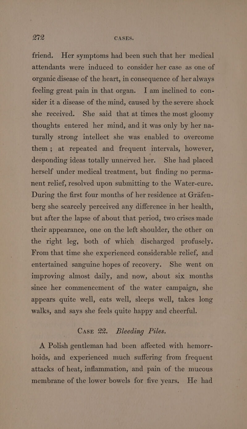 friend. Her symptoms had been such that her medical attendants were induced to consider her case as one of organic disease of the heart, in consequence of her always feeling great pain in that organ. I am inclined to con- sider it a disease of the mind, caused by the severe shock she received. She said that at times the most gloomy thoughts entered her mind, and it was only by her na- turally strong intellect she was enabled to overcome them; at repeated and frequent intervals, however, desponding ideas totally unnerved her. She had placed herself under medical treatment, but finding no perma- nent relief, resolved upon submitting to the Water-cure. During the first four months of her residence at Grafen- berg she scarcely perceived any difference in her health, but after the lapse of about that period, two crises made their appearance, one on the left shoulder, the other on the right leg, both of which discharged profusely. From that time she experienced considerable relief, and entertained sanguine hopes of recovery. She went on improving almost daily, and now, about six months since her commencement of the water campaign, she appears quite well, eats well, sleeps well, takes long walks, and says she feels quite happy and cheerful. Case 22. Bleeding Piles. A Polish gentleman had been affected with hemorr- hoids, and experienced much suffering from frequent attacks of heat, inflammation, and pain of the mucous membrane of the lower bowels for five years. He had