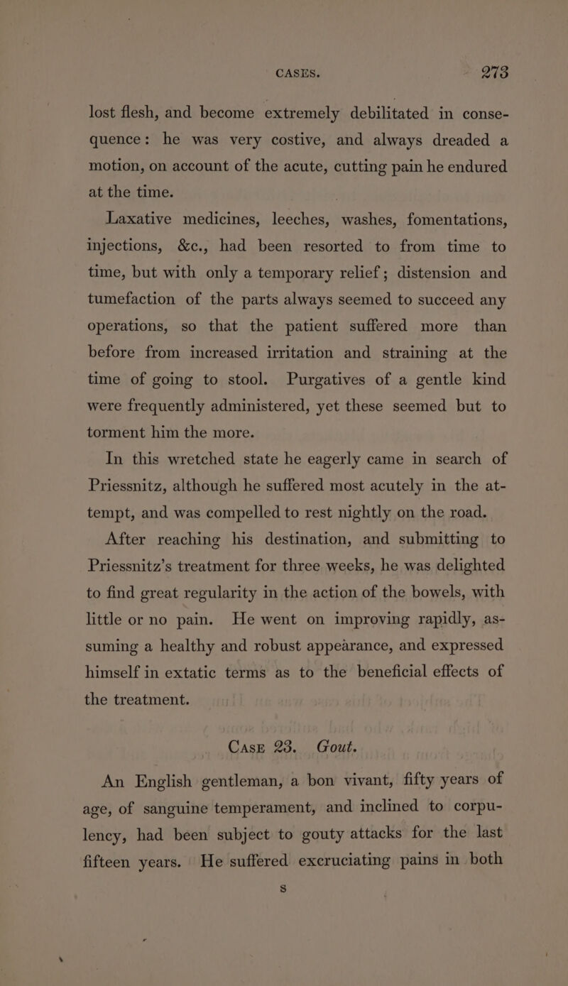 lost flesh, and become extremely debilitated in conse- quence: he was very costive, and always dreaded a motion, on account of the acute, cutting pain he endured at the time. 3 Laxative medicines, leeches, washes, fomentations, injections, &amp;c., had been resorted to from time to time, but with only a temporary relief; distension and tumefaction of the parts always seemed to succeed any operations, so that the patient suffered more than before from increased irritation and straining at the time of going to stool. Purgatives of a gentle kind were frequently administered, yet these seemed but to torment him the more. In this wretched state he eagerly came in search of Priessnitz, although he suffered most acutely in the at- tempt, and was compelled to rest nightly on the road. After reaching his destination, and submitting to Priessnitz’s treatment for three weeks, he was delighted to find great regularity in the action of the bowels, with little or no pain. He went on improving rapidly, as- suming a healthy and robust appearance, and expressed himself in extatic terms as to the beneficial effects of the treatment. Case 23. Gout. An English gentleman, a bon vivant, fifty years of age, of sanguine temperament, and inclined to corpu- lency, had been subject to gouty attacks for the last fifteen years. He suffered excruciating pains in both )