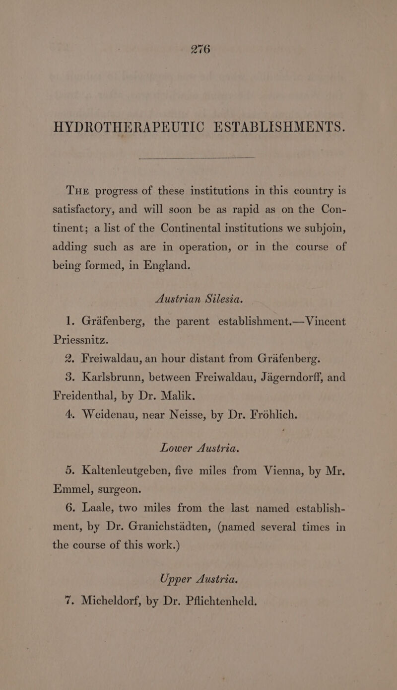 HYDROTHERAPEUTIC ESTABLISHMENTS. THE progress of these institutions in this country is satisfactory, and will soon be as rapid as on the Con- tinent; a list of the Continental institutions we subjoin, adding such as are in operation, or in the course of being formed, in England. Austrian Silesia. 1. Grafenberg, the parent establishment.— Vincent Priessnitz. 2. Freiwaldau, an hour distant from Grafenberg. 3. Karlsbrunn, between Freiwaldau, Jagerndorff, and Freidenthal, by Dr. Malik. 4, Weidenau, near Neisse, by Dr. Frohlich. Lower Austria. 5. Kaltenleutgeben, five miles from Vienna, by Mr. Emmel, surgeon. 6. Laale, two miles from the last named establish- ment, by Dr. Granichstadten, (named several times in the course of this work.) Upper Austria. 7. Micheldorf, by Dr. Pflichtenheld.