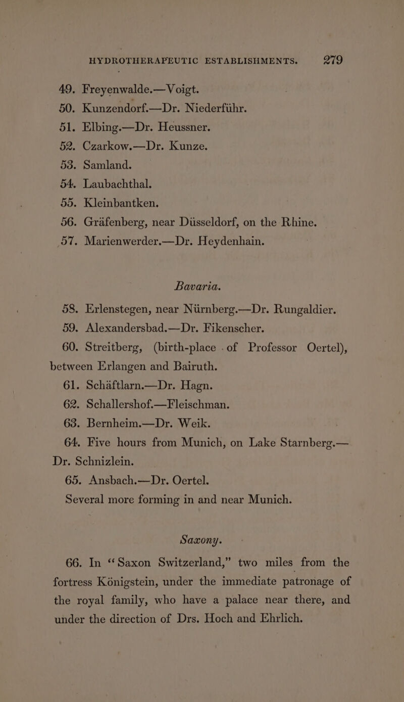 49, Freyenwalde.— Voigt. 50. Kunzendorf.—Dr. Niederfihr. 51. Elbing.—Dr. Heussner. 52. Czarkow.—Dr. Kunze. 53. Samland. 54. Laubachthal. 55. Kleinbantken. 56. Grafenberg, near Dusseldorf, on the Rhine. 57. Marienwerder.—Dr. Heydenhain. Bavaria. 58. Erlenstegen, near Niirnberg.—Dr. Rungaldier. 59. Alexandersbad.—Dr. Fikenscher. 60. Streitberg, (birth-place .of Professor Oertel), between Erlangen and Bairuth. 61. Schaftlarn—Dr. Hagn. 62. Schallershof.—Fleischman. 63. Bernheim.—Dr. Weik. 64. Five hours from Munich, on Lake Starnberg.— Dr. Schnizlein. 65. Ansbach.—Dr. Oertel. Several more forming in and near Munich. Saxony. 66. In “Saxon Switzerland,” two miles from the fortress Konigstein, under the immediate patronage of the royal family, who have a palace near there, and under the direction of Drs. Hoch and Ehrlich.