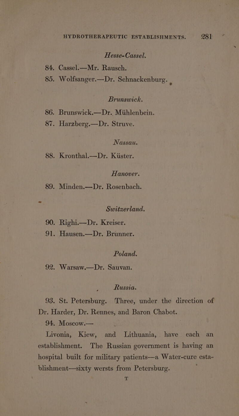 Hesse- Cate. Cassel.—Mr. Rausch. Wolfsanger.—Dr. Schnackenburg. ; Brunswick. Brunswick.—Dr., Mihlenbein. Harzberg.—Dr. Struve. Nassau. Kronthal.—Dr. Kiister. Hanover. Minden.—Dr. Rosenbach. Switzerland. Poland. Russia. 281 T