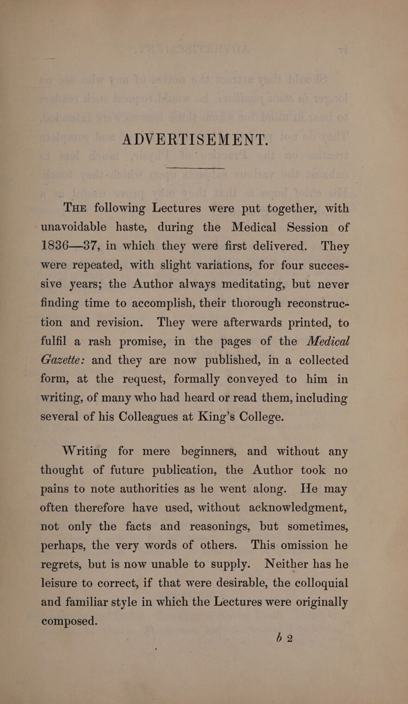 ADVERTISEMENT. TuE following Lectures were put together, with ‘unavoidable haste, during the Medical Session of 1836—37, in which they were first delivered. They were repeated, with slight variations, for four succes- sive years; the Author always meditating, but never finding time to accomplish, their thorough reconstruc- tion and revision. They were afterwards printed, to fulfil a rash promise, in the pages of the Medical Gazette: and they are now published, in a collected form, at the request, formally conveyed to him in writing, of many who had heard or read them, including several of his Colleagues at King’s College. Writing for mere beginners, and without any thought of future publication, the Author took no pains to note authorities as he went along. He may often therefore have used, without acknowledgment, not only the facts and reasonings, but sometimes, perhaps, the very words of others. This omission he regrets, but is now unable to supply. Neither has he leisure to correct, if that were desirable, the colloquial and familiar style in which the Lectures were originally composed. 62