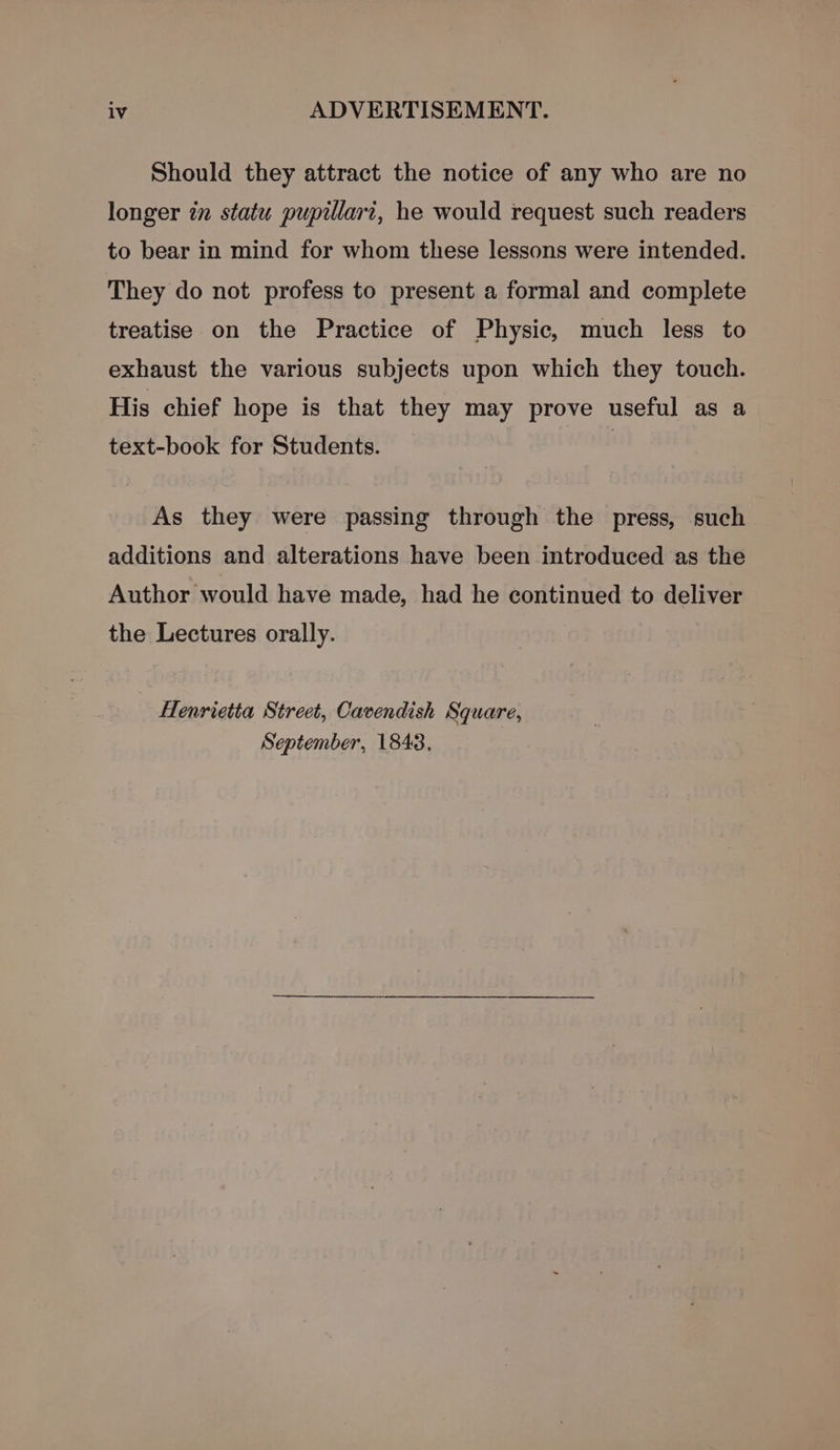 Should they attract the notice of any who are no longer in statu pupillari, he would request such readers to bear in mind for whom these lessons were intended. They do not profess to present a formal and complete treatise on the Practice of Physic, much less to exhaust the various subjects upon which they touch. His chief hope is that they may prove useful as a text-book for Students. | As they were passing through the press, such additions and alterations have been introduced as the Author would have made, had he continued to deliver the Lectures orally. Henrietta Street, Cavendish Square, September, 1843,