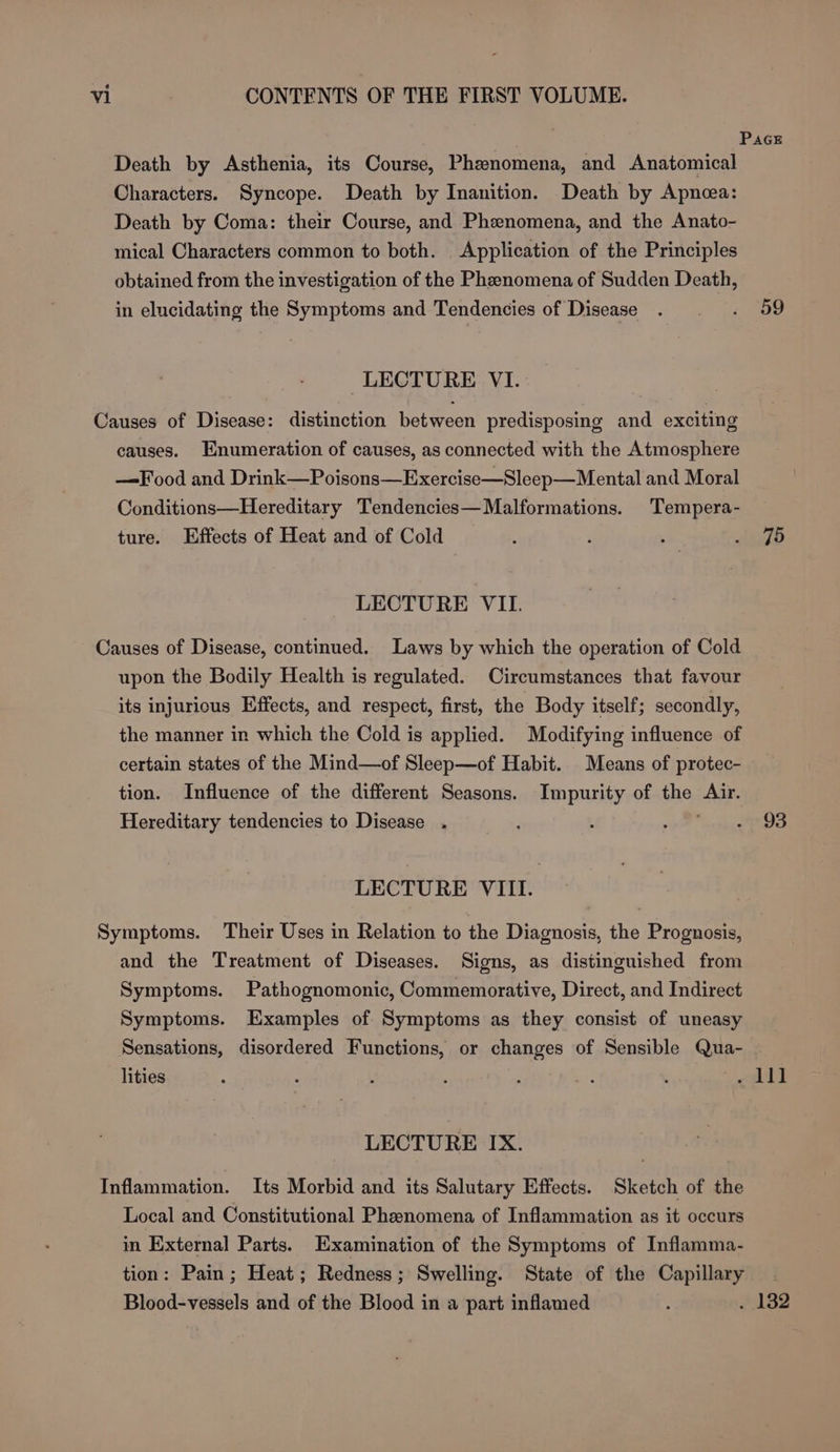 ; Pace Death by Asthenia, its Course, Phenomena, and Anatomical Characters. Syncope. Death by Inanition. Death by Apnea: Death by Coma: their Course, and Phenomena, and the Anato- mical Characters common to both. Application of the Principles obtained from the investigation of the Phenomena of Sudden Death, in elucidating the Symptoms and Tendencies of Disease . . «. 59 LECTURE VI. Causes of Disease: distinction between predisposing and exciting causes. Enumeration of causes, as connected with the Atmosphere —Food and Drink —Poisons—Exercise—Sleep—Mental and Moral Conditions—Hereditary Tendencies—Malformations. Tempera- ture. Effects of Heat and of Cold : ‘ ; Aig LECTURE VII. Causes of Disease, continued. Laws by which the operation of Cold upon the Bodily Health is regulated. Circumstances that favour its injurious Effects, and respect, first, the Body itself; secondly, the manner in which the Cold is applied. Modifying influence of certain states of the Mind—of Sleep—of Habit. Means of protec- tion. Influence of the different Seasons. Impurity of the Air. Hereditary tendencies to Disease . : oF eae eee LECTURE VIII. Symptoms. Their Uses in Relation to the Diagnosis, the Prognosis, and the Treatment of Diseases. Signs, as distinguished from Symptoms. Pathognomonic, Commemorative, Direct, and Indirect Symptoms. Examples of Symptoms as they consist of uneasy Sensations, disordered Functions, or changes of Sensible Qua- . lities ; : : : ; : : ree i! LECTURE IX. Inflammation. Its Morbid and its Salutary Effects. Sketch of the Local and Constitutional Phenomena of Inflammation as it occurs in External Parts. Examination of the Symptoms of Inflamma- tion: Pain; Heat; Redness; Swelling. State of the Capillary. Blood-vessels and of the Blood in a part inflamed : . 132