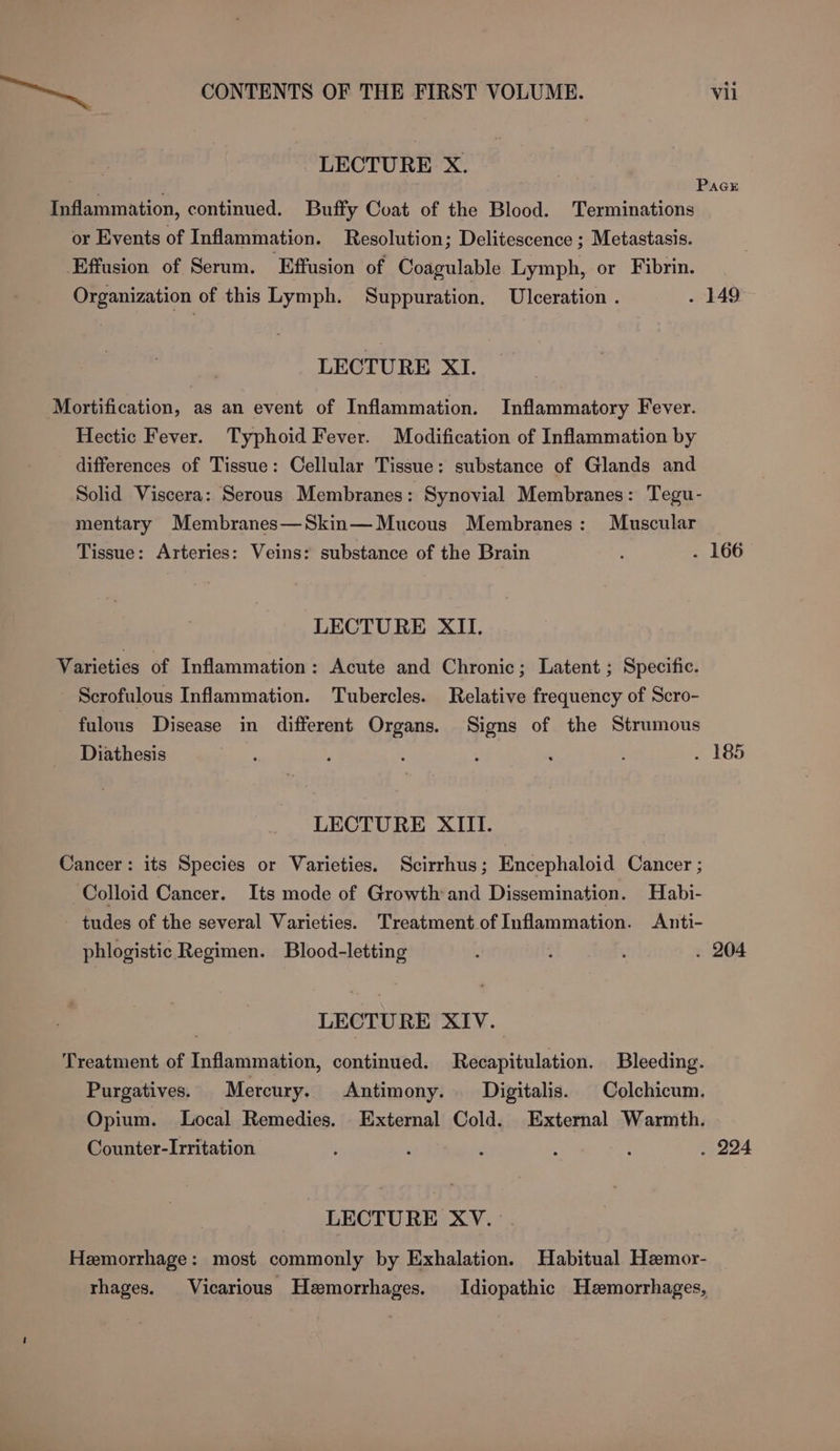 LECTURE X. ) ; Pace Inflammation, continued. Buffy Coat of the Blood. Terminations or Events of Inflammation. Resolution; Delitescence ; Metastasis. Effusion of Serum. Effusion of Coagulable Lymph, or Fibrin. Organization of this Lymph. Suppuration. Ulceration . . -149- LECTURE XI. Mortification, as an event of Inflammation. Inflammatory Fever. Hectic Fever. Typhoid Fever. Modification of Inflammation by differences of Tissue: Cellular Tissue: substance of Glands and Solid Viscera: Serous Membranes: Synovial Membranes: Tegu- mentary Membranes—Skin— Mucous Membranes: Muscular Tissue: Arteries: Veins: substance of the Brain : . 166 LECTURE XII. Varieties of Inflammation: Acute and Chronic; Latent; Specific. Scrofulous Inflammation. Tubercles. Relative frequency of Scro- fulous Disease in different Organs. Signs of the Strumous Diathesis bie ; : . 185 LECTURE XIII. Cancer: its Species or Varieties. Scirrhus; Encephaloid Cancer ; Colloid Cancer. Its mode of Growth and Dissemination. Habi- tudes of the several Varieties. Treatment of Inflammation. Anti- phlogistic Regimen. Blood-letting h ‘ . 204 LECTURE XIV. Treatment of Inflammation, continued. Recapitulation. Bleeding. Purgatives. Mercury. Antimony. Digitalis. Colchicum. Opium. Local Remedies. External Cold. External Warmth. Counter-Irritation : : . 224 LECTURE XV. . Hemorrhage: most commonly by Exhalation. Habitual Hemor- thages. Vicarious Hemorrhages. Idiopathic Hemorrhages,
