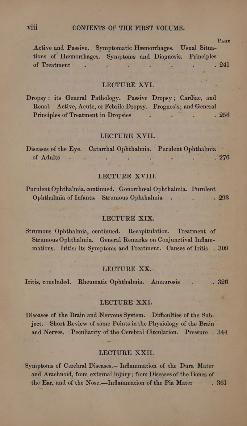 PacE Active and Passive. Symptomatic Hemorrhages. Usual Situa- tions of Hemorrhages. Symptoms and Diagnosis. Principles of Treatment . 24) &gt; LECTURE XVI. Dropsy: its General Pathology. Passive Dropsy; Cardiac, and Renal. Active, Acute, or Febrile Dropsy. Prognosis; and General Principles of Treatment in Dropsies : ren : . 256 LECTURE XVII. Diseases of the Eye. Catarrhal Ophthalmia. Purulent Ophthalmia | ; é : : 210 of Adults LECTURE XVIII. Purulent Ophthalmia, continued. Gonorrheeal Ophthalmia. Purulent Ophthalmia of Infants. Strumous Ophthalmia_ . -)) pas LECTURE XIX. Strumous Ophthalmia, continued. Recapitulation. Treatment of Strumous Ophthalmia. General Remarks on Conjunctival Inflam- mations. Iritis: its Symptoms and Treatment. Causes of Iritis . 309 LECTURE XX.. Iritis, concluded. Rheumatic Ophthalmia. Amaurosis . BOG LECTURE XXI. Diseases of the Brain and Nervous System. Difficulties of the Sub- ject. Short Review of some Points in the Physiology of the Brain and Nerves. Peculiarity of the Cerebral Circulation. Pressure . 344 -—_ _ LECTURE XXII. Symptoms of Cerebral Diseases.— Inflammation of the Dura Mater and Arachnoid, from external injury; from Diseases of the Bones of the Ear, and of the Nose.—Inflammation of the Pia Mater . 361