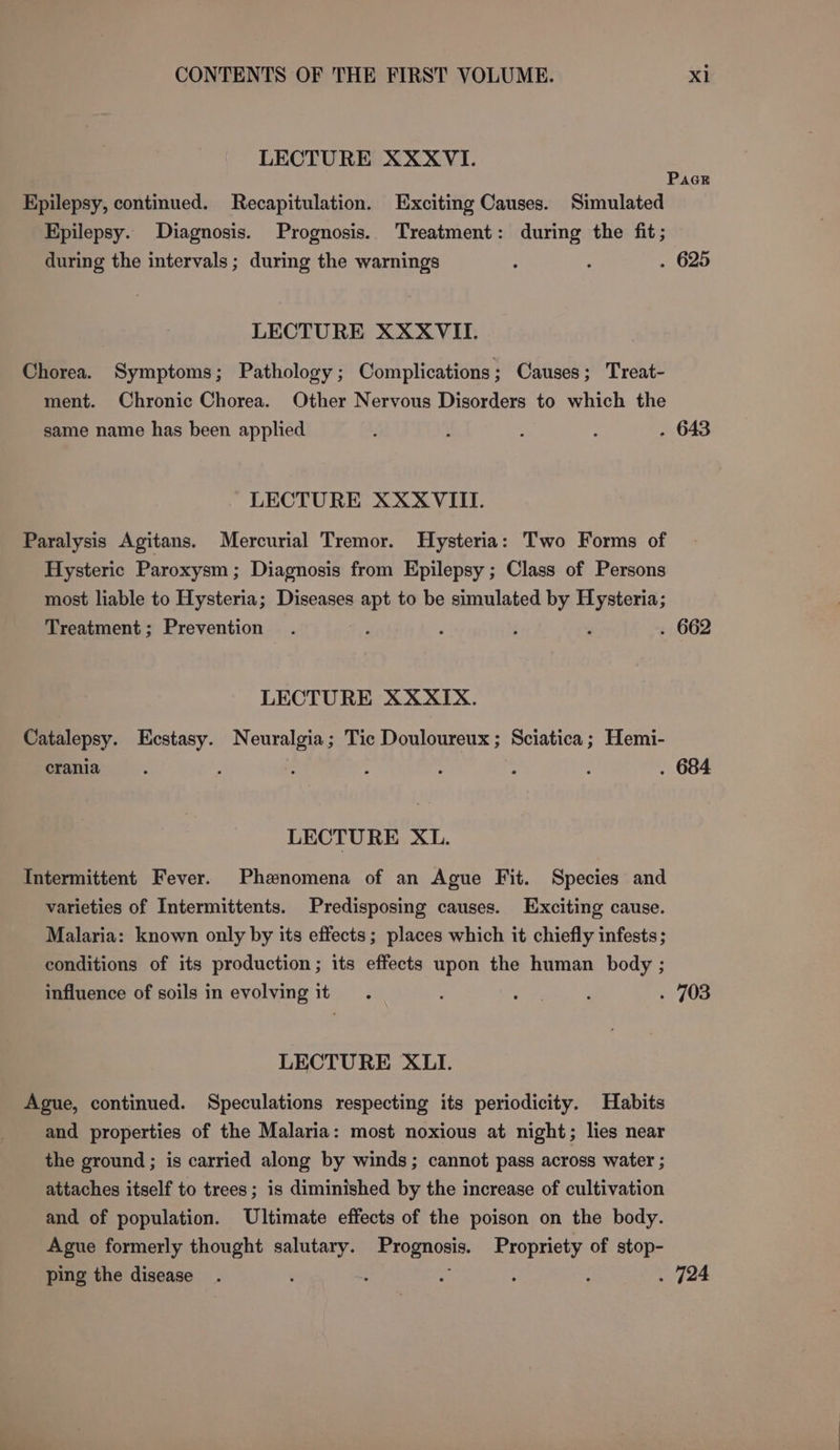 LECTURE XXXVI. PaGE Epilepsy, continued. Recapitulation. Exciting Causes. Simulated Epilepsy. Diagnosis. Prognosis. Treatment: during the fit; during the intervals; during the warnings - : . 625 LECTURE XXXVII. Chorea. Symptoms; Pathology; Complications; Causes; Treat- ment. Chronic Chorea. Other Nervous Disorders to which the same name has been applied : : : : . 643 LECTURE XXXVIII. Paralysis Agitans. Mercurial Tremor. Hysteria: Two Forms of Hysteric Paroxysm; Diagnosis from Epilepsy ; Class of Persons most liable to Hysteria; Diseases apt to be simulated by Hysteria; Treatment; Prevention . , ‘ ; ‘ . 662 LECTURE XXXIX. Catalepsy. Ecstasy. Neuralgia; Tic Douloureux; Sciatica; Hemi- crania is , : : : : . 684 LECTURE Xt. Intermittent Fever. Phenomena of an Ague Fit. Species and varieties of Intermittents. Predisposing causes. Exciting cause. Malaria: known only by its effects; places which it chiefly infests; conditions of its production; its effects upon the human body ; influence of soils in evolving it. : ’ j . 703 LECTURE XLII. Ague, continued. Speculations respecting its periodicity. Habits and properties of the Malaria: most noxious at night; lies near the ground ; is carried along by winds; cannot pass across water ; attaches itself to trees; is diminished by the increase of cultivation and of population. Ultimate effects of the poison on the body. Ague formerly thought pees © eRe Propriety of stop- ping the disease . : : : : ‘ . 724