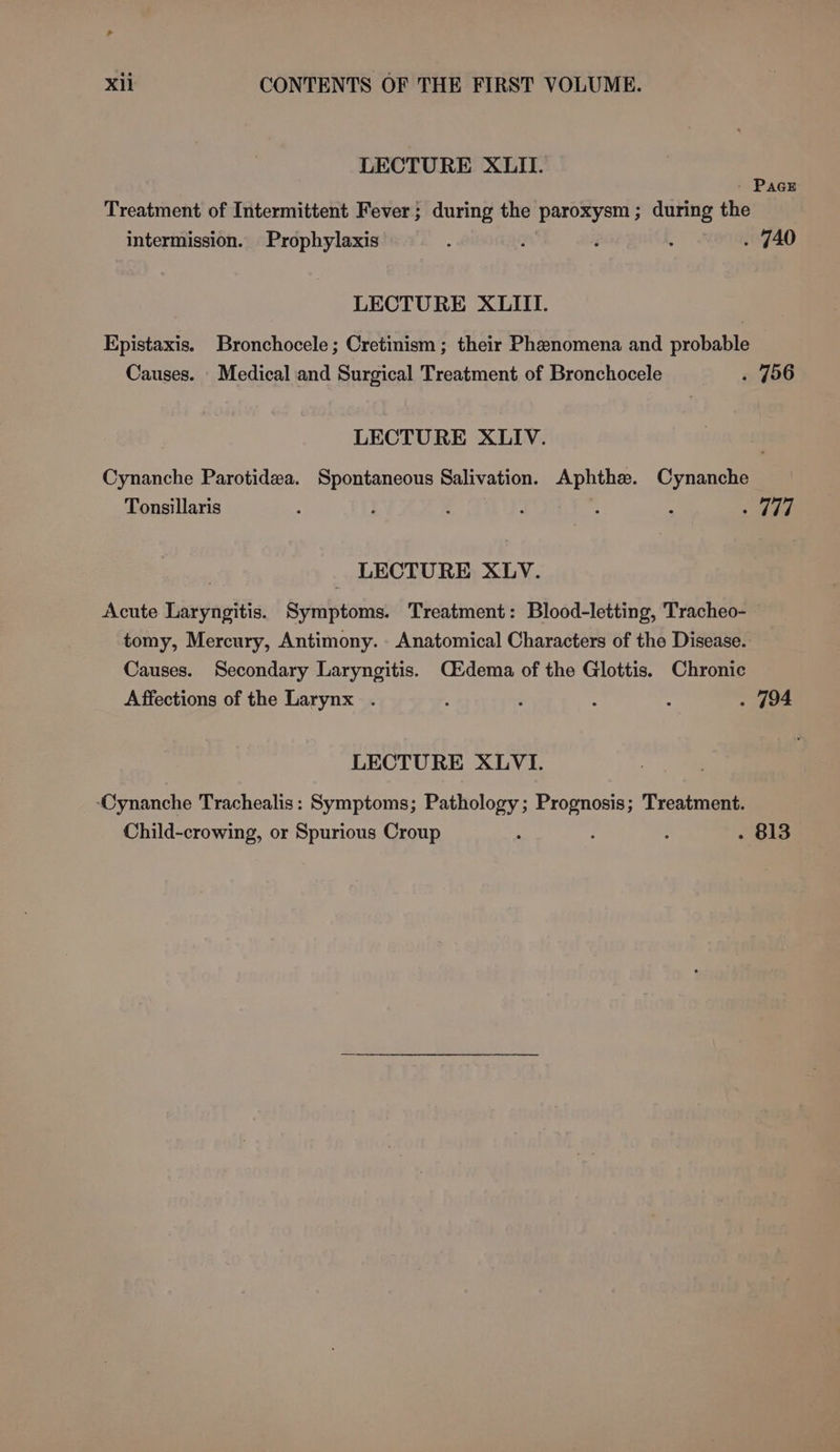 LECTURE XLIL. - PAGE Treatment of Intermittent Fever; during the paroxysm; during the intermission. Prophylaxis : fal é . . 740 LECTURE XLIII. Epistaxis. Bronchocele; Cretinism ; their Phenomena and probable Causes. Medical and Surgical Treatment of Bronchocele . 756 LECTURE XLIV. Cynanche Parotidewa. Spontaneous Salivation. Aphthe. Cynanche Tonsillaris : } ; é : : - hae LECTURE XLV. Acute Laryngitis. Symptoms. Treatment: Blood-letting, Tracheo- tomy, Mercury, Antimony. Anatomical Characters of the Disease. Causes. Secondary Laryngitis. C&amp;dema of the Glottis. Chronic Affections of the Larynx . : : : ; . 794 LECTURE XLVI. Cynanche Trachealis: Symptoms; Pathology; Prognosis; Treatment. Child-crowing, or Spurious Croup : : . 813
