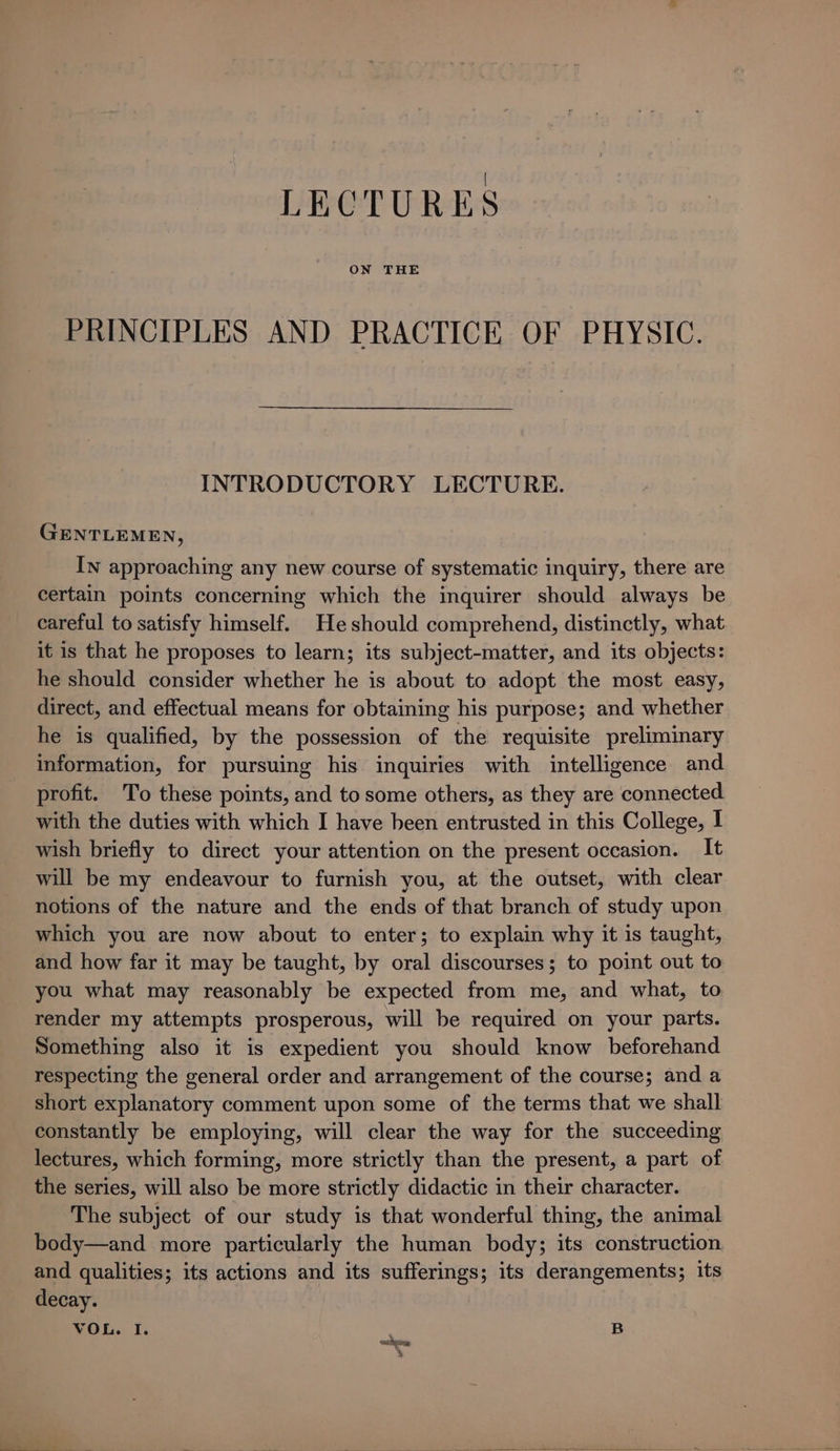 LECTURES PRINCIPLES AND PRACTICE OF PHYSIC. INTRODUCTORY LECTURE. GENTLEMEN, In approaching any new course of systematic inquiry, there are certain points concerning which the inquirer should always be careful to satisfy himself. He should comprehend, distinctly, what it is that he proposes to learn; its subject-matter, and its objects: he should consider whether he is about to adopt the most easy, direct, and effectual means for obtaining his purpose; and whether he is qualified, by the possession of the requisite preliminary information, for pursuing his inquiries with intelligence and profit. To these points, and to some others, as they are connected with the duties with which I have been entrusted in this College, I wish briefly to direct your attention on the present occasion. It will be my endeavour to furnish you, at the outset, with clear notions of the nature and the ends of that branch of study upon which you are now about to enter; to explain why it is taught, and how far it may be taught, by oral discourses; to point out to you what may reasonably be expected from me, and what, to render my attempts prosperous, will be required on your parts. Something also it is expedient you should know beforehand respecting the general order and arrangement of the course; and a short explanatory comment upon some of the terms that we shall constantly be employing, will clear the way for the succeeding lectures, which forming, more strictly than the present, a part of the series, will also be more strictly didactic in their character. The subject of our study is that wonderful thing, the animal body—and more particularly the human body; its construction and qualities; its actions and its sufferings; its derangements; its decay. VOL. I. B cothyemy %