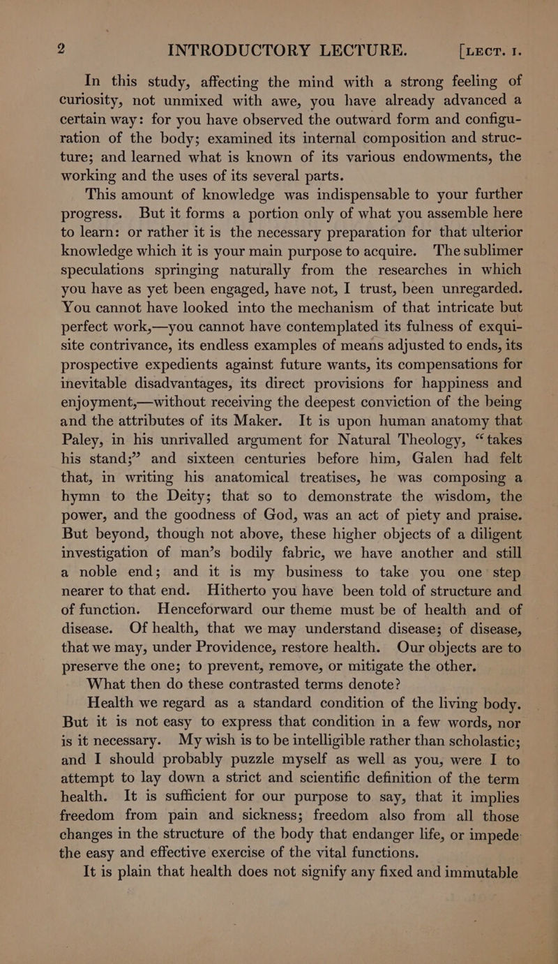 In this study, affecting the mind with a strong feeling of curiosity, not unmixed with awe, you have already advanced a certain way: for you have observed the outward form and configu- ration of the body; examined its internal composition and struc- ture; and learned what is known of its various endowments, the working and the uses of its several parts. This amount of knowledge was indispensable to your further progress. But it forms a portion only of what you assemble here to learn: or rather it is the necessary preparation for that ulterior knowledge which it is your main purpose to acquire. The sublimer speculations springing naturally from the researches in which you have as yet been engaged, have not, I trust, been unregarded. You cannot have looked into the mechanism of that intricate but perfect work,—you cannot have contemplated its fulness of exqui- site contrivance, its endless examples of means adjusted to ends, its prospective expedients against future wants, its compensations for inevitable disadvantages, its direct provisions for happiness and enjoyment,—without receiving the deepest conviction of the being and the attributes of its Maker. It is upon human anatomy that Paley, in his unrivalled argument for Natural Theology, “takes his stand;” and sixteen centuries before him, Galen had felt that, in writing his anatomical treatises, he was composing a hymn to the Deity; that so to demonstrate the wisdom, the power, and the goodness of God, was an act of piety and praise. But beyond, though not above, these higher objects of a diligent investigation of man’s bodily fabric, we have another and still a noble end; and it is my business to take you one step nearer to that end. Hitherto you have been told of structure and of function. Henceforward our theme must be of health and of disease. Of health, that we may understand disease; of disease, that we may, under Providence, restore health. Our objects are to preserve the one; to prevent, remove, or mitigate the other. What then do these contrasted terms denote? Health we regard as a standard condition of the living body. But it is not easy to express that condition in a few words, nor is it necessary. My wish is to be intelligible rather than scholastic; and I should probably puzzle myself as well as you, were I to attempt to lay down a strict and scientific definition of the term health. It is sufficient for our purpose to say, that it implies freedom from pain and sickness; freedom also from all those changes in the structure of the body that endanger life, or impede: the easy and effective exercise of the vital functions. It is plain that health does not signify any fixed and immutable