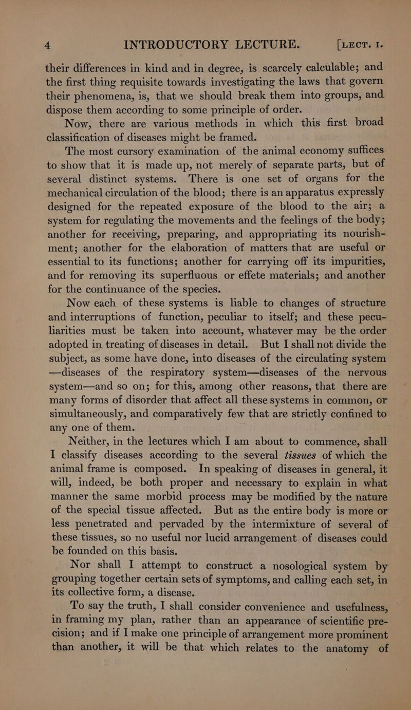 their differences in kind and in degree, is scarcely calculable; and the first thing requisite towards investigating the laws that govern their phenomena, is, that we should break them into groups, and dispose them according to some principle of order. Now, there are various methods in which this first broad classification of diseases might be framed. The most cursory examination of the animal economy suffices to show that it is made up, not merely of separate parts, but of several distinct systems. There is one set of organs for the mechanical circulation of the blood; there is an apparatus expressly designed for the repeated exposure of the blood to the air; a system for regulating the movements and the feelings of the body; another for receiving, preparing, and appropriating its nourish- ment; another for the elaboration of matters that are useful or essential to its functions; another for carrying off its impurities, and for removing its superfluous or effete materials; and another for the continuance of the species. Now each of these systems is liable to changes of structure and interruptions of function, peculiar to itself; and these pecu- liarities must be taken into account, whatever may be the order adopted in treating of diseases in detail. But I shall not divide the subject, as some have done, into diseases of the circulating system —diseases of the respiratory system—diseases of the nervous. system—and so on; for this, among other reasons, that there are many forms of disorder that affect all these systems in common, or simultaneously, and comparatively few that are strictly confined to any one of them. 3 Neither, in the lectures which I am about to commence, shall I classify diseases according to the several tisswes of which the animal frame is composed. In speaking of diseases in general, it will, indeed, be both proper and necessary to explain in what manner the same morbid process may be modified by the nature of the special tissue affected. But as the entire body is more or less penetrated and pervaded by the intermixture of several of these tissues, so no useful nor lucid arrangement of diseases could be founded on this basis. Nor shall I attempt to construct a nosological system by grouping together certain sets of symptoms, and calling each set, in its collective form, a disease. To say the truth, I shall consider convenience and usefulness, in framing my plan, rather than an appearance of scientific pre- cision; and if I make one principle of arrangement more prominent than another, it will be that which relates to the anatomy of