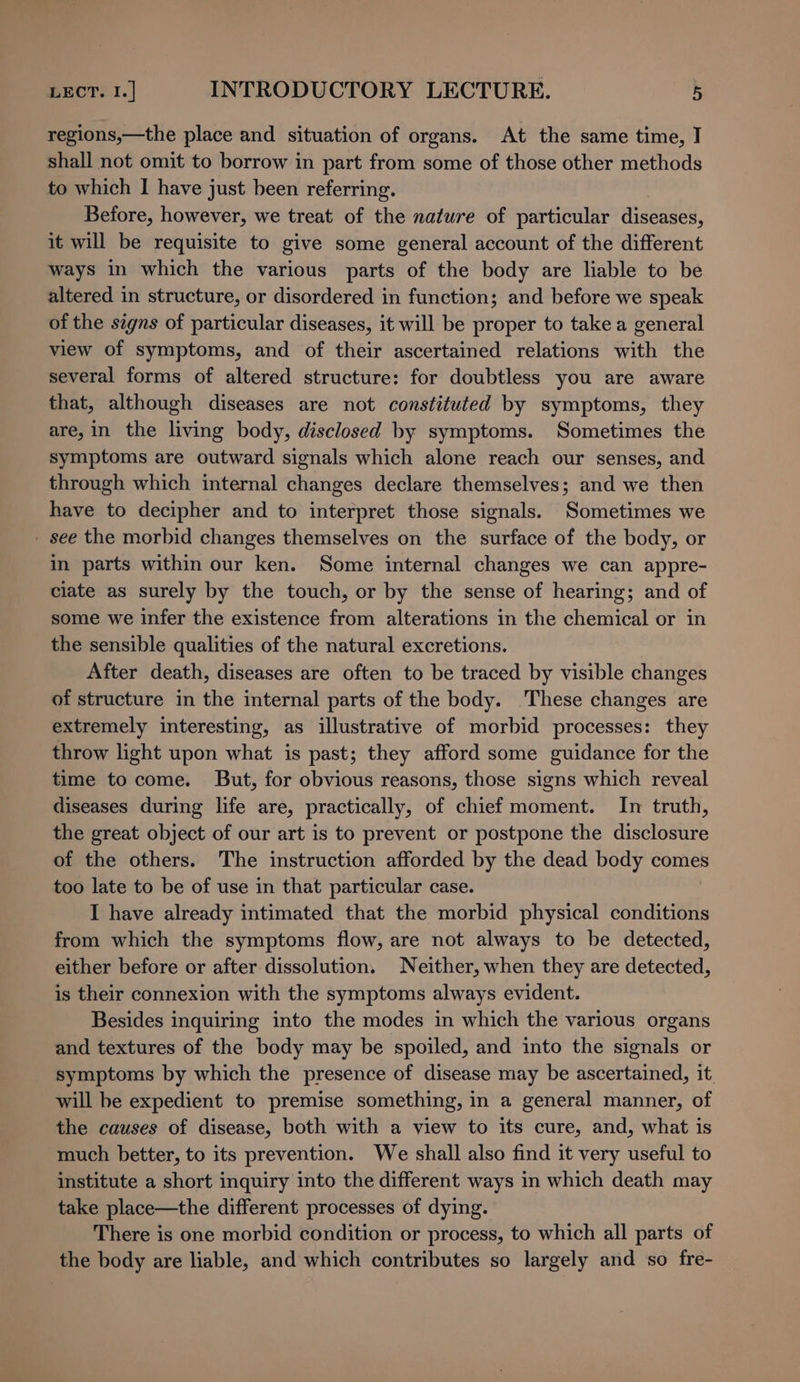 regions,—the place and situation of organs. At the same time, I shall not omit to borrow in part from some of those other methods to which I have just been referring. Before, however, we treat of the nature of particular diseases, it will be requisite to give some general account of the different ways in which the various parts of the body are liable to be altered in structure, or disordered in function; and before we speak of the signs of particular diseases, it will be proper to take a general view of symptoms, and of their ascertained relations with the several forms of altered structure: for doubtless you are aware that, although diseases are not constituted by symptoms, they are, in the living body, disclosed by symptoms. Sometimes the symptoms are outward signals which alone reach our senses, and through which internal changes declare themselves; and we then have to decipher and to interpret those signals. Sometimes we - see the morbid changes themselves on the surface of the body, or in parts within our ken. Some internal changes we can appre- ciate as surely by the touch, or by the sense of hearing; and of some we infer the existence from alterations in the chemical or in the sensible qualities of the natural excretions. After death, diseases are often to be traced by visible changes of structure in the internal parts of the body. These changes are extremely interesting, as illustrative of morbid processes: they throw light upon what is past; they afford some guidance for the time to come. But, for obvious reasons, those signs which reveal diseases during life are, practically, of chief moment. In truth, the great object of our art is to prevent or postpone the disclosure of the others. The instruction afforded by the dead body comes too late to be of use in that particular case. I have already intimated that the morbid physical conditions from which the symptoms flow, are not always to be detected, either before or after dissolution. Neither, when they are detected, is their connexion with the symptoms always evident. Besides inquiring into the modes in which the various organs and textures of the body may be spoiled, and into the signals or symptoms by which the presence of disease may be ascertained, it. will be expedient to premise something, in a general manner, of the causes of disease, both with a view to its cure, and, what is much better, to its prevention. We shall also find it very useful to institute a short inquiry into the different ways in which death may take place—the different processes of dying. There is one morbid condition or process, to which all parts of the body are liable, and which contributes so largely and so fre-