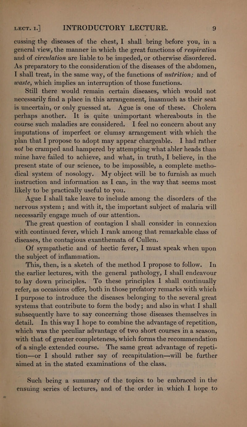 cussing the diseases of the chest, I shall bring before you, in a general view, the manner in which the great functions of respiration and of circulation are liable to be impeded, or otherwise disordered. As preparatory to the consideration of the diseases of the abdomen, I shall treat, in the same way, of the functions of nutrition; and of waste, which implies an interruption of those functions. Still there would remain certain diseases, which would not necessarily find a place in this arrangement, inasmuch as their seat is uncertain, or only guessed at. Ague is one of these. Cholera perhaps another. It is quite unimportant whereabouts in the course such maladies are considered. I feel no concern about any imputations of imperfect or clumsy arrangement with which the plan that I propose to adopt may appear chargeable. I had rather not be cramped and hampered by attempting what abler heads than mine have failed to achieve, and what, in truth, I believe, in the present state of our science, to be impossible, a complete metho- dical system of nosology. My object will be to furnish as much instruction and information as I can, in the way that seems most likely to be practically useful to you. Ague I shall take leave to include among the disorders of the nervous system; and with it, the important subject of malaria will necessarily engage much of our attention. The great question of contagion I shall consider in connexion with continued fever, which I rank among that remarkable class of diseases, the contagious exanthemata of Cullen. Of sympathetic and of hectic fever, I must speak when upon the subject of inflammation. This, then, is a sketch of the method I propose to follow. In the earlier lectures, with the general pathology, I shall endeavour to lay down principles. To these principles I shall continually refer, as occasions offer, both in those prefatory remarks with which I purpose to introduce the diseases belonging to the several great systems that contribute to form the body; and also in what I shall subsequently have to say concerning those diseases themselves in detail. In this way I hope to combine the advantage of repetition, which was the peculiar advantage of two short courses in a season, with that of greater completeness, which forms the recommendation of a single extended course. The same great advantage of repeti- tion—or I should rather say of recapitulation—will be further aimed at in the stated examinations of the class. Such being a summary of the topics to be embraced in the ensuing series of lectures, and of the order in which I hope to