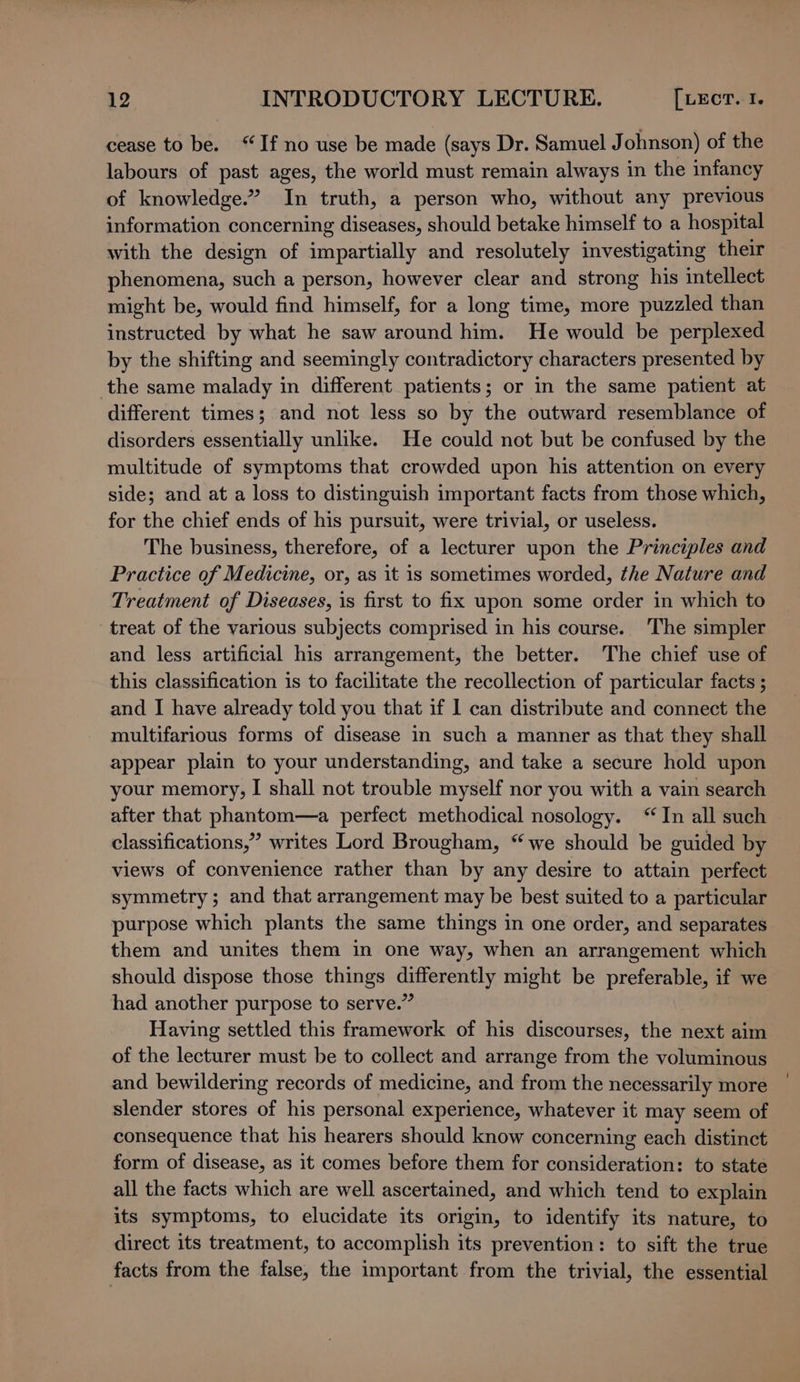 cease to be. “If no use be made (says Dr. Samuel J ohnson) of the labours of pes) ages, the world must remain always in the infancy of knowledge.” In truth, a person who, without any previous information concerning diseases, should betake himself to a hospital with the design of impartially and resolutely investigating their phenomena, such a person, however clear and strong his intellect might be, would find himself, for a long time, more puzzled than instructed by what he saw around him. He would be perplexed by the shifting and seemingly contradictory characters presented by the same malady in different patients; or in the same patient at different times; and not less so by the outward resemblance of disorders essentially unlike. He could not but be confused by the multitude of symptoms that crowded upon his attention on every side; and at a loss to distinguish important facts from those which, for the chief ends of his pursuit, were trivial, or useless. The business, therefore, of a lecturer upon the Principles and Practice of Medicine, or, as it is sometimes worded, the Nature and Treatment of Diseases, is first to fix upon some order in which to treat of the various subjects comprised in his course. The simpler and less artificial his arrangement, the better. The chief use of this classification is to facilitate the recollection of particular facts ; and I have already told you that if I can distribute and connect the multifarious forms of disease in such a manner as that they shall appear plain to your understanding, and take a secure hold upon your memory, I shall not trouble myself nor you with a vain search after that phantom—a perfect methodical nosology. “In all such classifications,” writes Lord Brougham, “we should be guided by views of convenience rather than by any desire to attain perfect symmetry; and that arrangement may be best suited to a particular purpose which plants the same things in one order, and separates them and unites them in one way, when an arrangement which should dispose those things as ogee) might be arsed a if we had another purpose to serve.’ Having settled this framework of his discourses, the next aim of the lecturer must be to collect and arrange from the voluminous and bewildering records of medicine, and from the necessarily more slender stores of his personal experience, whatever it may seem of consequence that his hearers should know concerning each distinct form of disease, as it comes before them for consideration: to state all the facts which are well ascertained, and which tend to explain its symptoms, to elucidate its origin, to identify its nature, to direct its treatment, to accomplish its prevention: to sift the true facts from the false, the important from the trivial, the essential