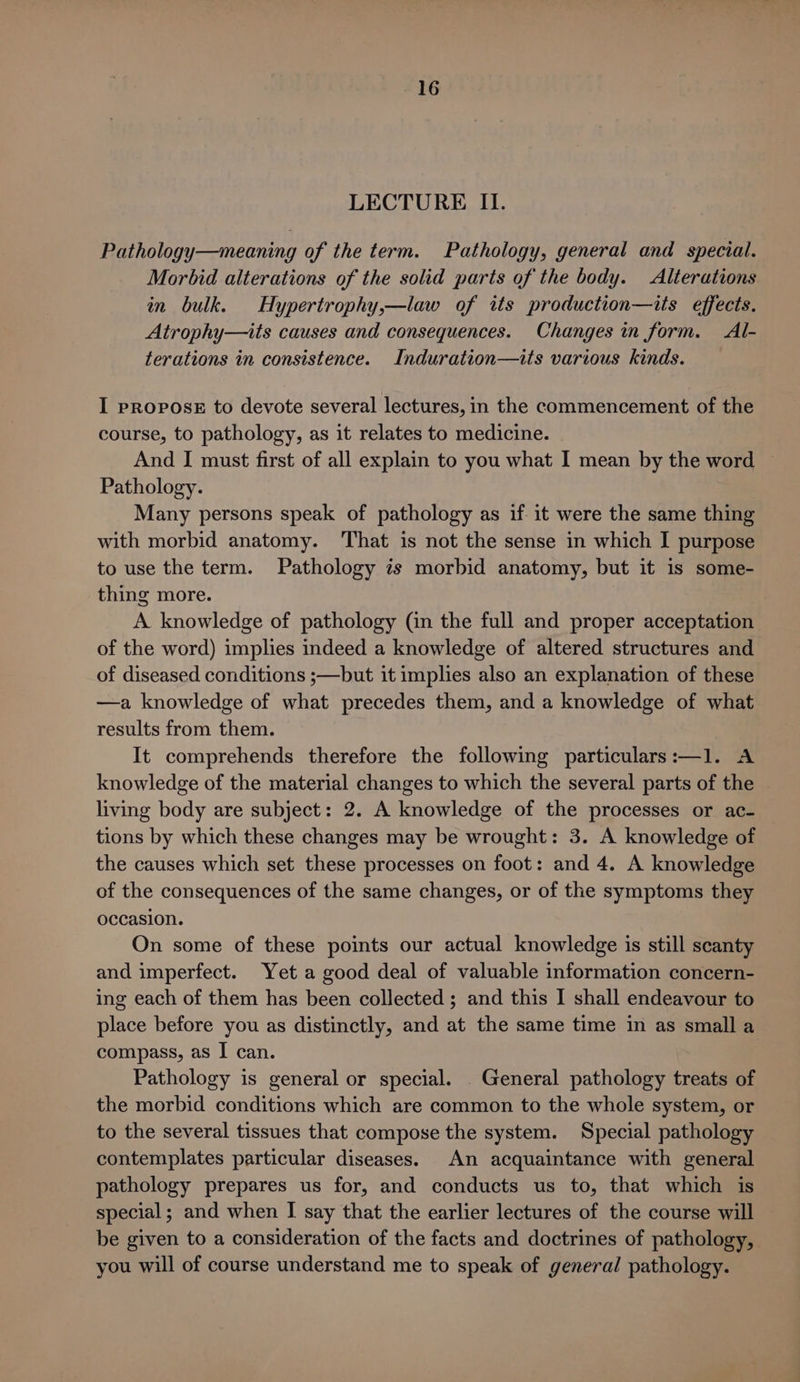 LECTURE II. Pathology—meaning of the term. Pathology, general and special. Morbid alterations of the solid parts of the body. Alterations in bulk. Hypertrophy,—law of its production—its effects. Atrophy—its causes and consequences. Changes in form. Al- terations in consistence. Induration—its various kinds. I prRopoOsE to devote several lectures, in the commencement of the course, to pathology, as it relates to medicine. And I must first of all explain to you what I mean by the word ~ Pathology. Many persons speak of pathology as if it were the same thing with morbid anatomy. ‘That is not the sense in which I purpose to use the term. Pathology is morbid anatomy, but it is some- thing more. A knowledge of pathology (in the full and proper acceptation of the word) implies indeed a knowledge of altered structures and of diseased conditions ;—but it implies also an explanation of these —a knowledge of what precedes them, and a knowledge of what results from them. It comprehends therefore the following particulars:—1. A knowledge of the material changes to which the several parts of the living body are subject: 2. A knowledge of the processes or ac- tions by which these changes may be wrought: 3. A knowledge of the causes which set these processes on foot: and 4. A knowledge of the consequences of the same changes, or of the symptoms they occasion. On some of these points our actual knowledge is still scanty and imperfect. Yet a good deal of valuable information concern- ing each of them has been collected ; and this I shall endeavour to place before you as distinctly, and at the same time in as small a compass, as I can. Pathology is general or special. General pathology treats of the morbid conditions which are common to the whole system, or to the several tissues that compose the system. Special pathology contemplates particular diseases. An acquaintance with general pathology prepares us for, and conducts us to, that which is special; and when I say that the earlier lectures of the course will be given to a consideration of the facts and doctrines of pathology, you will of course understand me to speak of general pathology.