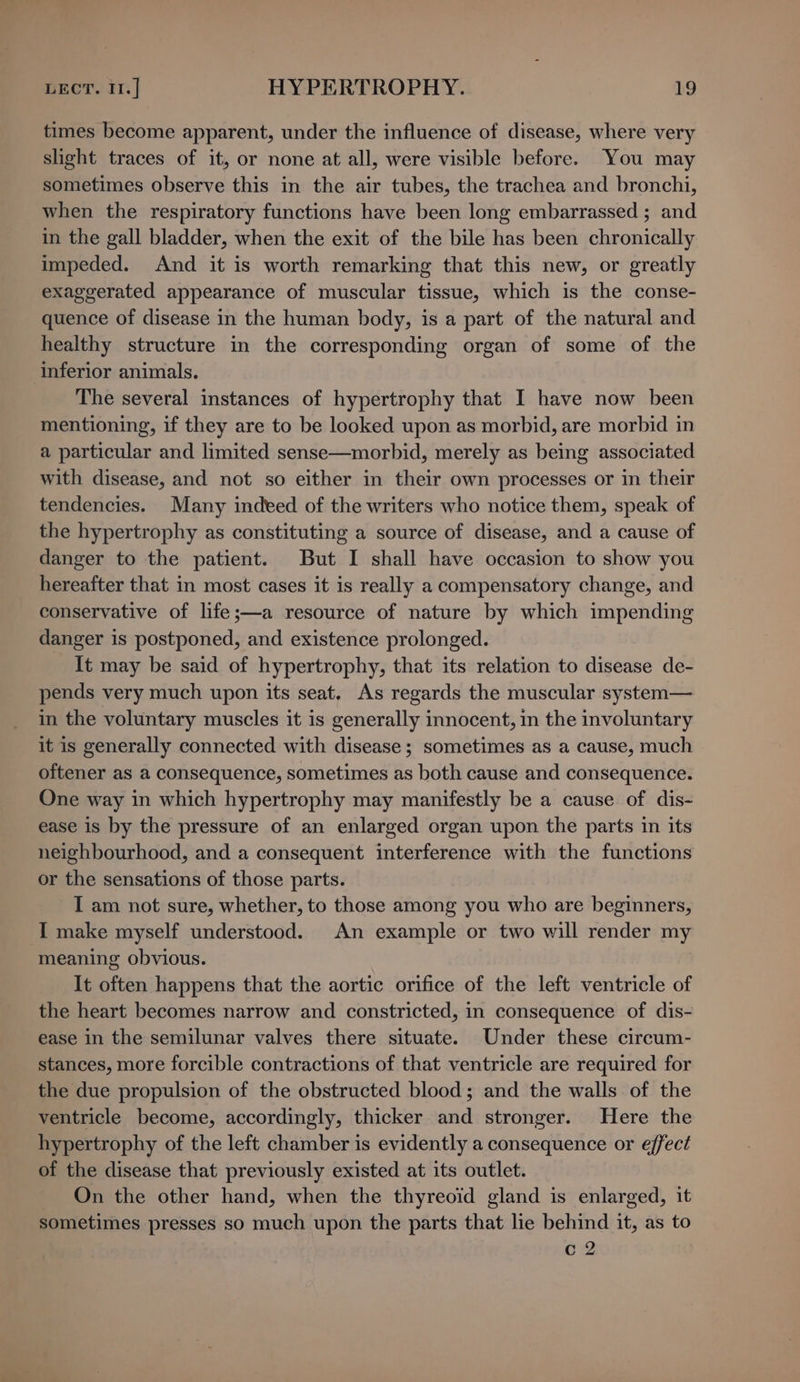 times become apparent, under the influence of disease, where very slight traces of it, or none at all, were visible before. You may sometimes observe this in the air tubes, the trachea and bronchi, when the respiratory functions have been long embarrassed ; and in the gall bladder, when the exit of the bile has been chronically impeded. And it is worth remarking that this new, or greatly exaggerated appearance of muscular tissue, which is the conse- quence of disease in the human body, is a part of the natural and healthy structure in the corresponding organ of some of the inferior animals. The several instances of hypertrophy that I have now been mentioning, if they are to be looked upon as morbid, are morbid in a particular and limited sense—morbid, merely as being associated with disease, and not so either in their own processes or in their tendencies. Many indeed of the writers who notice them, speak of the hypertrophy as constituting a source of disease, and a cause of danger to the patient. But I shall have occasion to show you hereafter that in most cases it is really a compensatory change, and conservative of life;—a resource of nature by which impending danger is postponed, and existence prolonged. It may be said of hypertrophy, that its relation to disease de- pends very much upon its seat, As regards the muscular system— in the voluntary muscles it is generally innocent, in the involuntary it is generally connected with disease; sometimes as a cause, much oftener as a consequence, sometimes as both cause and consequence. One way in which hypertrophy may manifestly be a cause of dis- ease is by the pressure of an enlarged organ upon the parts in its neighbourhood, and a consequent interference with the functions or the sensations of those parts. I am not sure, whether, to those among you who are beginners, I make myself understood. An example or two will render my ‘meaning obvious. It often happens that the aortic orifice of the left ventricle of the heart becomes narrow and constricted, in consequence of dis- ease in the semilunar valves there situate. Under these circum- stances, more forcible contractions of that ventricle are required for the due propulsion of the obstructed blood; and the walls of the ventricle become, accordingly, thicker and stronger. Here the hypertrophy of the left chamber is evidently a consequence or effect of the disease that previously existed at its outlet. On the other hand, when the thyreoid gland is enlarged, it sometimes presses so much upon the parts that lie behind it, as to c 2