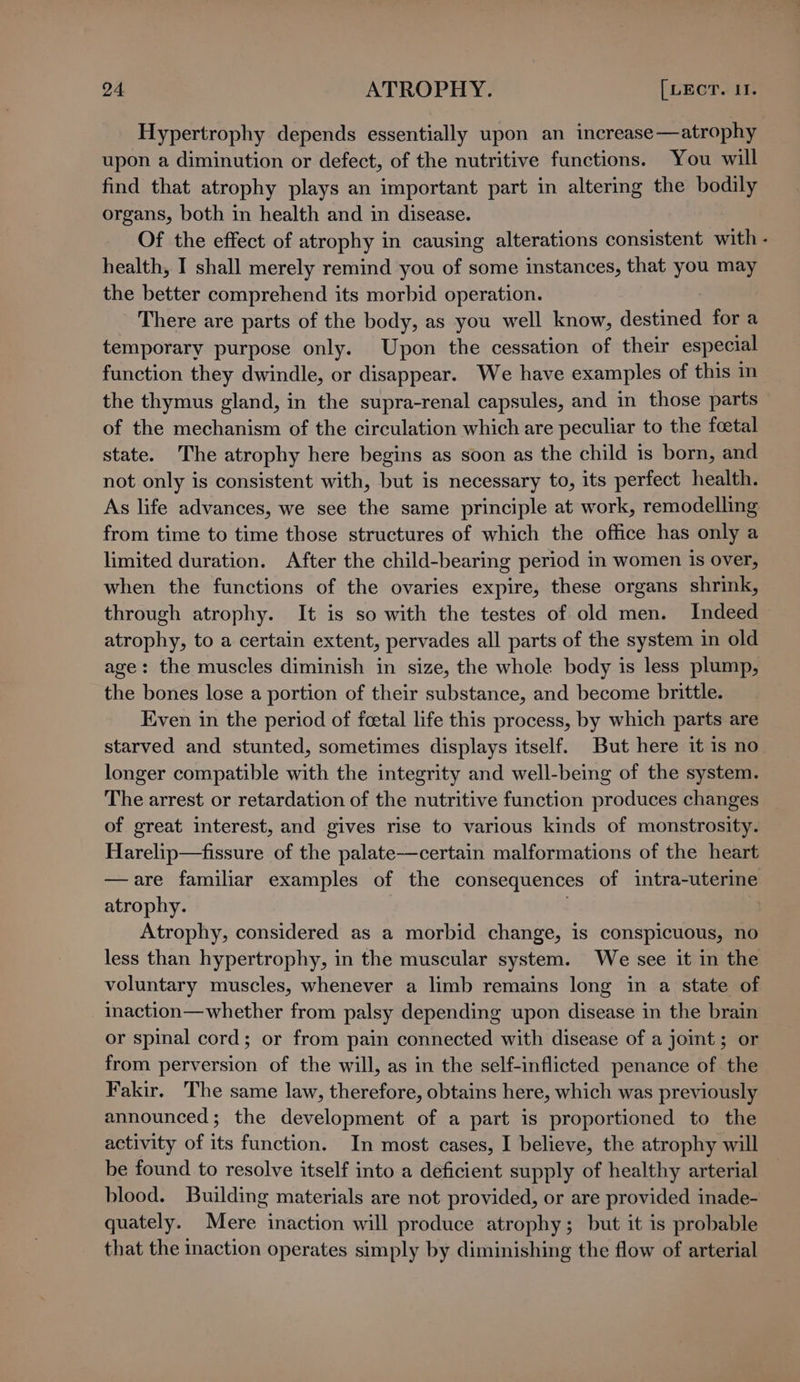 Hypertrophy depends essentially upon an increase—atrophy upon a diminution or defect, of the nutritive functions. You will find that atrophy plays an important part in altering the bodily organs, both in health and in disease. Of the effect of atrophy in causing alterations consistent with - health, I shall merely remind you of some instances, that you may the better comprehend its morbid operation. There are parts of the body, as you well know, destined for a temporary purpose only. Upon the cessation of their especial function they dwindle, or disappear. We have examples of this in the thymus gland, in the supra-renal capsules, and in those parts of the mechanism of the circulation which are peculiar to the foetal state. The atrophy here begins as soon as the child is born, and not only is consistent with, but is necessary to, its perfect health. As life advances, we see the same principle at work, remodelling from time to time those structures of which the office has only a limited duration. After the child-bearing period in women is over, when the functions of the ovaries expire, these organs shrink, through atrophy. It is so with the testes of old men. Indeed atrophy, to a certain extent, pervades all parts of the system in old age: the muscles diminish in size, the whole body is less plump, the bones lose a portion of their substance, and become brittle. Even in the period of fcetal life this process, by which parts are starved and stunted, sometimes displays itself. But here it is no longer compatible with the integrity and well-being of the system. The arrest or retardation of the nutritive function produces changes of great interest, and gives rise to various kinds of monstrosity. Harelip—fissure of the palate—certain malformations of the heart —are familiar examples of the consequences of intra-uterine atrophy. } Atrophy, considered as a morbid change, is conspicuous, no less than hypertrophy, in the muscular system. We see it in the voluntary muscles, whenever a limb remains long in a state of inaction—whether from palsy depending upon disease in the brain or spinal cord; or from pain connected with disease of a joint ; or from perversion of the will, as in the self-inflicted penance of the Fakir, The same law, therefore, obtains here, which was previously announced; the development of a part is proportioned to the activity of its function. In most cases, I believe, the atrophy will be found to resolve itself into a deficient supply of healthy arterial blood. Building materials are not provided, or are provided inade- quately. Mere inaction will produce atrophy; but it is probable that the inaction operates simply by diminishing the flow of arterial