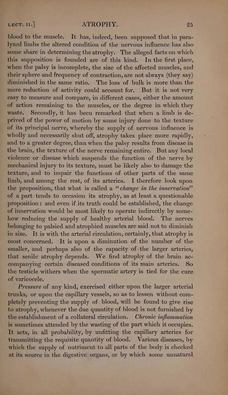 blood to the muscle. It has, indeed, been supposed that in para- lyzed limbs the altered condition of the nervous influence has also some share in determining the atrophy. The alleged facts on which this supposition is founded are of this kind. In the first place, when the palsy is incomplete, the size of the affected muscles, and their sphere and frequency of contraction, are not always (they say) diminished in the same ratio. The loss of bulk is more than the mere reduction of activity could account for. But it is not very easy to measure and compare, in different cases, either the amount of action remaining to the muscles, or the degree in which they waste. Secondly, it has been remarked that when a limb is de- prived of the power of motion by some injury done to the texture of its principal nerve, whereby the supply of nervous influence is wholly and necessarily shut off, atrophy takes place more rapidly, and to a greater degree, than when the palsy results from disease in the brain, the texture of the nerve remaining entire. But any local violence or disease which suspends the function of the nerve by mechanical injury to its texture, must be likely also to damage the texture, and to impair the functions of other parts of the same limb, and among the rest, of its arteries. I therefore look upon the proposition, that what is called a “change in the innervation” of a part tends to occasion its atrophy, as at least a questionable proposition: and even if its truth could be established, the change of innervation would be most likely to operate indirectly by some- how reducing the supply of healthy arterial blood. The nerves belonging to palsied and atrophied muscles are said not to diminish in size. It is with the arterial circulation, certainly, that atrophy is most concerned. It is upon a diminution of the number of the smaller, and perhaps also of the capacity of-the larger arteries, that senile atrophy depends. We find atrophy of the brain ac- companying certain diseased conditions of its main arteries. So the testicle withers when the spermatic artery is tied for the cure of varicocele. Pressure of any kind, exercised either upon the larger arterial trunks, or upon the capillary vessels, so as to lessen without com- pletely preventing the supply of blood, will be found to give rise to atrophy, whenever the due quantity of blood is not furnished by the establishment of a collateral circulation. Chronic inflammation is sometimes attended by the wasting of the part which it occupies. It acts, in all probability, by unfitting the capillary arteries for transmitting the requisite quantity of blood. Various diseases, by which the supply of nutriment to all parts of the body is checked at its source in the digestive organs, or by which some unnatural