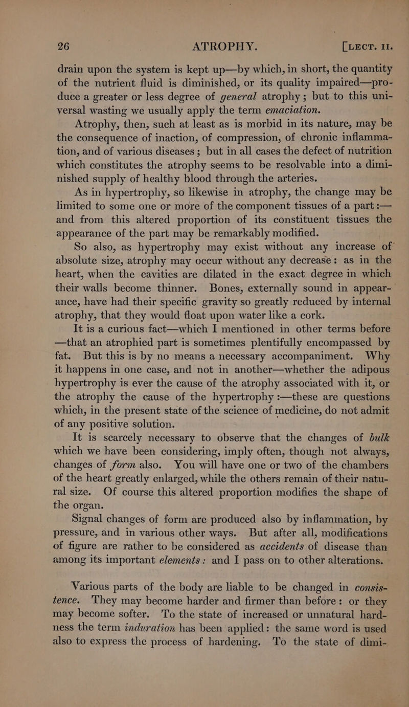 drain upon the system is kept up—by which, in short, the quantity of the nutrient fluid is diminished, or its quality impaired—pro- duce a greater or less degree of general atrophy; but to this uni- versal wasting we usually apply the term emaciation. Atrophy, then, such at least as is morbid in its nature, may be the consequence of inaction, of compression, of chronic inflamma- tion, and of various diseases ; but in all cases the defect of nutrition which constitutes the atrophy seems to be resolvable into a dimi- nished supply of healthy blood through the arteries. As in hypertrophy, so likewise in atrophy, the change may be limited to some one or more of the component tissues of a part :— and from this altered proportion of its constituent tissues the appearance of the part may be remarkably modified. So also, as hypertrophy may exist without any increase of absolute size, atrophy may occur without any decrease: as in the heart, when the cavities are dilated in the exact degree in which their walls become thinner. Bones, externally sound in appear- ance, have had their specific gravity so greatly reduced by internal atrophy, that they would float upon water like a cork. It is a curious fact—which I mentioned in other terms before —that an atrophied part is sometimes plentifully encompassed by fat. But this is by no means a necessary accompaniment. Why it happens in one case, and not in another—whether the adipous hypertrophy is ever the cause of the atrophy associated with it, or the atrophy the cause of the hypertrophy :—these are questions which, in the present state of the science of medicine, do not admit of any positive solution. It is scarcely necessary to observe that the changes of bulk which we have been considering, imply often, though not always, changes of form also. You will have one or two of the chambers of the heart greatly enlarged, while the others remain of their natu- ral size. Of course this altered proportion modifies the shape of the organ. Signal changes of form are produced also by inflammation, by pressure, and in various other ways. But after all, modifications of figure are rather to be considered as accidents of disease than among its important elements: and I pass on to other alterations. Various parts of the body are liable to be changed in consis- tence. ‘They may become harder and firmer than before: or they may become softer. To the state of increased or unnatural hard- ness the term induration has been applied: the same word is used also to express the process of hardening. To the state of dimi-