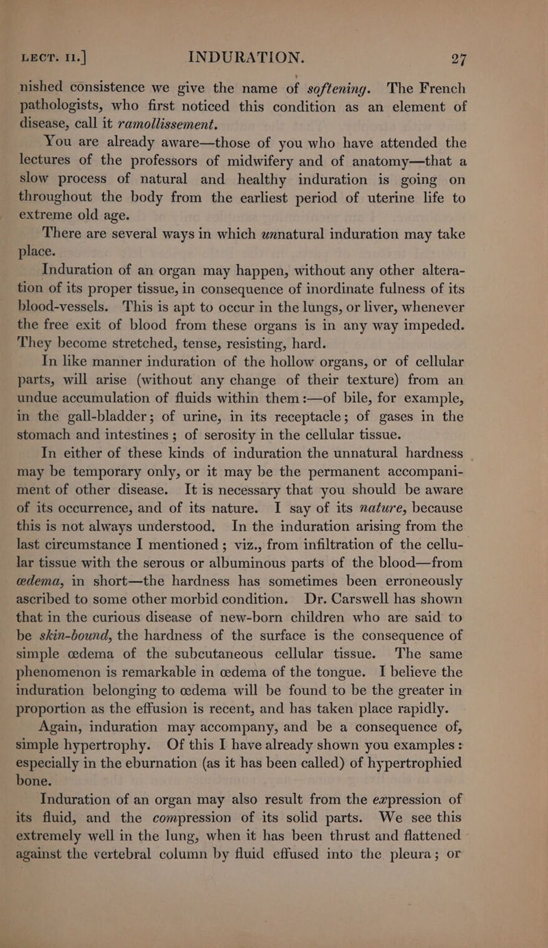 nished consistence we give the name of softening. The French pathologists, who first noticed this condition as an element of disease, call it ramollissement. You are already aware—those of you who have attended the lectures of the professors of midwifery and of anatomy—that a slow process of natural and healthy induration is going on throughout the body from the earliest period of uterine life to extreme old age. There are several ways in which unnatural induration may take place. Induration of an organ may happen, without any other altera- tion of its proper tissue, in consequence of inordinate fulness of its blood-vessels. This is apt to occur in the lungs, or liver, whenever the free exit of blood from these organs is in any way impeded. They become stretched, tense, resisting, hard. In like manner induration of the hollow organs, or of cellular parts, will arise (without any change of their texture) from an undue accumulation of fluids within them :—of bile, for example, in the gall-bladder; of urine, in its receptacle; of gases in the stomach and intestines ; of serosity in the cellular tissue. In either of these kinds of induration the unnatural hardness _ may be temporary only, or it may be the permanent accompani- ment of other disease. It is necessary that you should be aware of its occurrence, and of its nature. I say of its nature, because this is not always understood. In the induration arising from the last circumstance I mentioned ; viz., from infiltration of the cellu- lar tissue with the serous or albuminous parts of the blood—from adema, in short—the hardness has sometimes been erroneously ascribed to some other morbid condition. Dr. Carswell has shown that in the curious disease of new-born children who are said to be skin-bound, the hardness of the surface is the consequence of simple cedema of the subcutaneous cellular tissue. The same phenomenon is remarkable in oedema of the tongue. I believe the induration belonging to cedema will be found to be the greater in proportion as the effusion is recent, and has taken place rapidly. Again, induration may accompany, and be a consequence of, simple hypertrophy. Of this I have already shown you examples : especially in the eburnation (as it has been called) of hypertrophied bone. Induration of an organ may also result from the expression of its fluid, and the compression of its solid parts. We see this extremely well in the lung, when it has been thrust and flattened against the vertebral column by fluid effused into the pleura; or