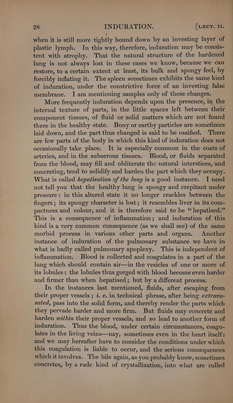 f when it is still more tightly bound down by an investing layer of plastic lymph. In this way, therefore, induration may be consis- tent with atrophy. That the natural structure of the hardened lung is not always lost in these cases we know, because we can restore, to a certain extent at least, its bulk and spongy feel, by forcibly inflating it. The spleen sometimes exhibits the same kind of induration, under the constrictive force of an investing false membrane. I am mentioning samples only of these changes. More frequently induration depends upon the presence, in the internal texture of parts, in the little spaces left between their component tissues, of fluid or solid matters which are not found there in the healthy state. Bony or earthy particles are sometimes laid down, and the part thus changed is said to be ossified. There are few parts of the body in which this kind of induration does not occasionally take place. It is especially common in the coats of arteries, and in the subserous tissues. Blood, or fluids separated from the blood, may fill and obliterate the natural interstices, and concreting, tend to solidify and harden the part which they occupy. What is called hepatisation of the lung is a good instance. I need not tell you that the healthy lung is spongy and crepitant under pressure: in this altered state it no longer crackles between the fingers ; its spongy character is lost; it resembles liver in its com- pactness and colour, and it is therefore said to be “ hepatised.” This is a consequence of inflammation; and induration of this kind is a very common consequence (as we shall see) of the same morbid process in various other parts and organs. Another instance of induration of the pulmonary substance we have in what is badly called pulmonary apoplexy. This is independent of inflammation. Blood is collected and coagulates in a part of the lung which should contain air—in the vesicles of one or more of its lobules: the lobules thus gorged with blood become even harder and firmer than when hepatised; but by a different process. In the instances last mentioned, fluids, after escaping from their proper vessels ; i. e. in technical phrase, after being extrava- sated, pass into the solid form, and thereby render the parts which they pervade harder and more firm. But fluids may concrete and harden within their proper vessels, and so lead to another form of induration. Thus the blood, under certain circumstances, coagu- lates in the living veins—nay, sometimes even in the heart itself: and we may hereafter have to consider the conditions under which this coagulation is liable to occur, and the serious consequences which it involves. The bile again, as you probably know, sometimes concretes, by a rude kind of crystallization, into what are called