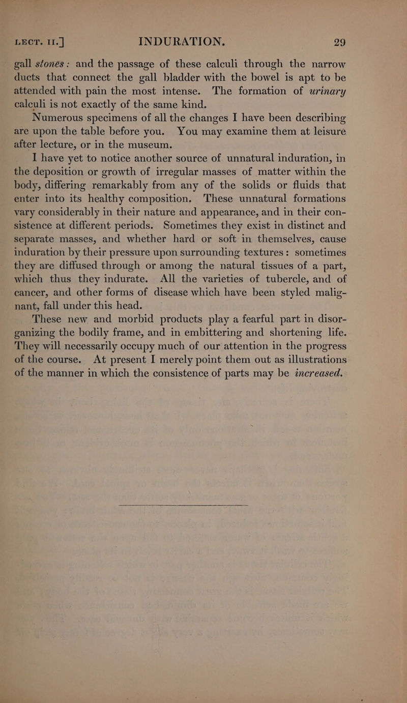 _ gall stones: and the passage of these calculi through the narrow ducts that connect the gall bladder with the bowel is apt to be attended with pain the most intense. The formation of urinary calculi is not exactly of the same kind. Numerous specimens of all the changes I have been describing are upon the table before you. You may examine them at leisure after lecture, or in the museum. I have yet to notice another source of. unnatural induration, in the deposition or growth of irregular masses of matter within the body, differing remarkably from any of the solids or fluids that enter into its healthy composition. These unnatural formations vary considerably in their nature and appearance, and in their con- sistence at different periods. Sometimes they exist in distinct and separate masses, and whether hard or soft in themselves, cause induration by their pressure upon surrounding textures: sometimes they are diffused through or among the natural tissues of a part, which thus they indurate. All the varieties of tubercle, and of cancer, and other forms of disease which have been styled malig- nant, fall under this head. These new and morbid products play a fearful part in disor- ganizing the bodily frame, and in embittering and shortening life. They will necessarily occupy much of our attention in the progress of the course. At present I merely point them out as illustrations of the manner in which the consistence of parts may be increased.