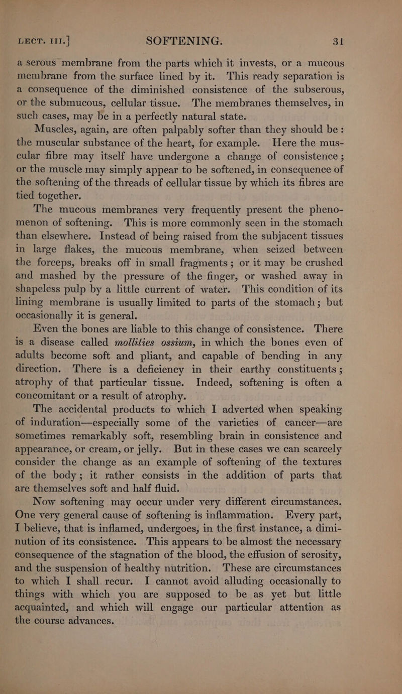 a serous membrane from the parts which it invests, or a mucous membrane from the surface lined by it. This ready separation is a consequence of the diminished consistence of the subserous, or the submucous, cellular tissue. 'The membranes themselves, in such cases, may be in a perfectly natural state. Muscles, again, are often palpably softer than they should be: the muscular substance of the heart, for example. Here the mus- cular fibre may itself have undergone a change of consistence ; or the muscle may simply appear to be softened, in consequence of the softening of the threads of cellular tissue by which its fibres are tied together. The mucous membranes very frequently present the pheno- menon of softening. This is more commonly seen in the stomach than elsewhere. Instead of being raised from the subjacent tissues in large flakes, the mucous membrane, when seized between the forceps, breaks off in small fragments; or it may be crushed and mashed by the pressure of the finger, or washed away in shapeless pulp by a little current of water. This condition of its lining membrane is usually limited to parts of the stomach; but occasionally it is general. Even the bones are liable to this change of consistence. There is a disease called mollities ossium, in which the bones even of adults become soft and pliant, and capable of bending in any direction. There is a deficiency in their earthy constituents ; atrophy of that particular tissue. Indeed, softening is often a concomitant or a result of atrophy. The accidental products to which I adverted when speaking of induration—especially some of the varieties of cancer—are sometimes remarkably soft, resembling brain in consistence and appearance, or cream, or jelly. But in these cases we can scarcely consider the change as an example of softening of the textures of the body; it rather consists in the addition of parts that are themselves soft and half fluid. Now softening may occur under very different circumstances. One very general cause of softening is inflammation. Every part, I believe, that is inflamed, undergoes, in the first instance, a dimi- nution of its consistence. This appears to be almost the necessary consequence of the stagnation of the blood, the effusion of serosity, and the suspension of healthy nutrition. These are circumstances to which I shall recur. I cannot avoid alluding occasionally to things with which you are supposed to be as yet but little acquainted, and which will engage our particular attention as the course advances.