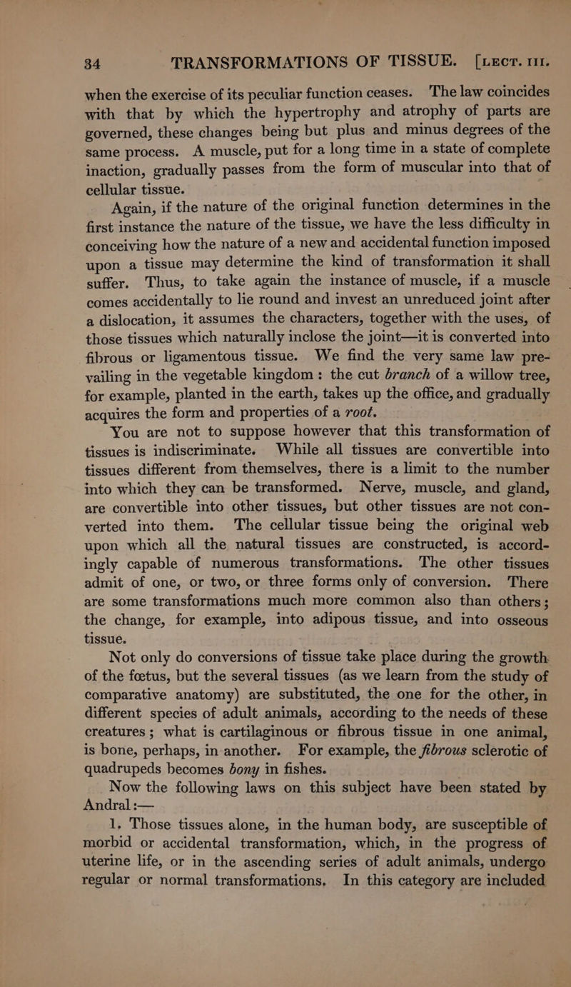 when the exercise of its peculiar function ceases. The law coincides with that by which the hypertrophy and atrophy of parts are governed, these changes being but plus and minus degrees of the same process. A muscle, put for a long time in a state of complete inaction, gradually passes from the form of muscular into that of cellular tissue. Again, if the nature of the original function determines in the first instance the nature of the tissue, we have the less difficulty in conceiving how the nature of a new and accidental function imposed upon a tissue may determine the kind of transformation it shall suffer. Thus, to take again the instance of muscle, if a muscle comes accidentally to lie round and invest an unreduced joint after a dislocation, it assumes the characters, together with the uses, of those tissues which naturally inclose the jomt—it is converted into fibrous or ligamentous tissue. We find the very same law pre- vailing in the vegetable kingdom: the cut branch of a willow tree, for example, planted in the earth, takes up the office, and gradually acquires the form and properties of a root. You are not to suppose however that this transformation of tissues is indiscriminate. While all tissues are convertible into tissues different from themselves, there is a limit to the number into which they can be transformed. Nerve, muscle, and gland, are convertible into other tissues, but other tissues are not con- verted into them. The cellular tissue being the original web upon which all the natural tissues are constructed, is accord- ingly capable of numerous transformations. The other tissues admit of one, or two, or three forms only of conversion. There are some transformations much more common also than others; the change, for example, into adipous tissue, and into osseous tissue. Not only do conversions of tissue take place during the growth: of the foetus, but the several tissues (as we learn from the study of comparative anatomy) are substituted, the one for the other, in different species of adult animals, according to the needs of these creatures ; what is cartilaginous or fibrous tissue in one animal, is bone, perhaps, in another. For example, the fibrous sclerotic of quadrupeds becomes bony in fishes. Now the following laws on this subject have been stated by Andral :— 1, Those tissues alone, in the human body, are susceptible of morbid or accidental transformation, which, in the progress of uterine life, or in the ascending series of adult animals, undergo regular or normal transformations. In this category are included