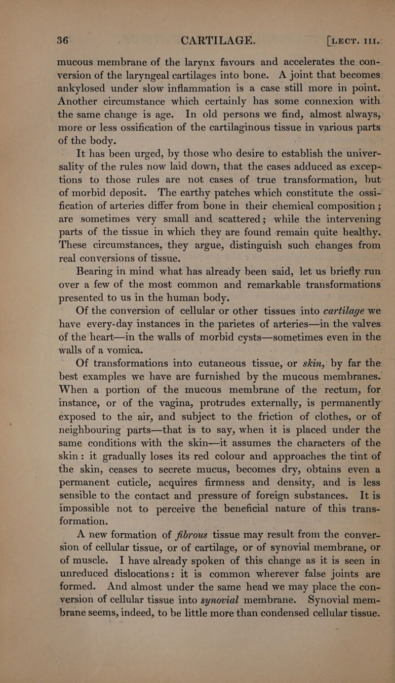 seen” CARTILAGE. Puget. m1 mucous membrane of the larynx favours and accelerates the con- version of the laryngeal cartilages into bone. A joint that becomes. ankylosed under slow inflammation is a case still more in point. Another circumstance which certainly has some connexion with _ the same change is age. In old persons we find, almost always, more or less see of the cartilaginous tissue in various parts of the body. : - It has been urged, by those who desire to establish the univer- sality of the rules now laid down, that the cases adduced as excep- tions to those rules are not cases of true transformation, but of morbid deposit. The earthy patches which constitute the ossi- fication of arteries differ from bone in their chemical composition ; are sometimes very small and scattered; while the intervening parts of the tissue in which they are found remain quite healthy. These circumstances, they argue, eee ys such changes from real conversions of tissue. | Bearing in mind what has already eal said, let us briefly run over a few of the most common and remarkable transformations presented to us in the human body. Of the conversion of cellular or other tissues into cartilage we have every-day instances in the parietes of arteries—in the valves: of the heart—in the walls of morbid cysts—sometimes even in the walls of a vomica. Of transformations into cutaneous tissue,-or skin, by far the best examples we have are furnished by the mucous membranes. When a portion of the mucous membrane of the rectum, for instance, or of the vagina, protrudes externally, is permanently exposed to the air, and subject to the friction of clothes, or of neighbouring parts—that is to say, when it is placed under the Same conditions with the skin—it assumes the characters of the skin: it gradually loses its red colour and approaches the tint of the skin, ceases to secrete mucus, becomes dry, obtains even a permanent cuticle, acquires firmness and density, and is less sensible to the contact and pressure of foreign substances. It is impossible not to perceive the beneficial nature of this trans- formation. A new formation of fibrous tissue may result from the conver- sion of cellular tissue, or of cartilage, or of synovial membrane, or of muscle. I have already spoken of this change as it is seen in unreduced dislocations: it is common wherever false joints are formed. And almost under the same head we may place the con- version of cellular tissue into synovial membrane. Synovial mem- brane seems, indeed, to be little more than condensed cellular tissue.