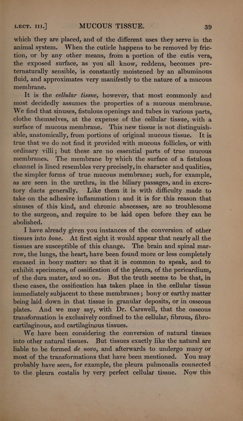 which they are placed, and of the different uses they serve in the animal system. When the cuticle happens to be removed by fric- tion, or by any other means, from a portion of the cutis vera, the exposed surface, as you all know, reddens, becomes pre- ternaturally sensible, is constantly moistened by an albuminous fluid, and approximates very manifestly to the nature of a mucous membrane. It is the cellular tissue, however, that most commonly and most decidedly assumes the properties of a mucous membrane. We find that sinuses, fistulous openings and tubes in various parts, clothe themselves, at the expense of the cellular tissue, with a surface of mucous membrane. This new tissue is not distinguish- able, anatomically, from portions of original mucous tissue. It is true that we do not find it provided with mucous follicles, or with ordinary villi; but these are no essential parts of true mucous membranes. The membrane by which the surface of a fistulous channel is lined resembles very precisely, in character and qualities, the simpler forms of true mucous membrane; such, for example, as are seen in the urethra, in the biliary passages, and in excre- tory ducts generally. Like them it is with difficulty made to take on the adhesive inflammation: and it is for this reason that sinuses of this kind, and chronic abscesses, are so troublesome to the surgeon, and require to be laid open before they can be abolished. , I have already given you instances of the conversion of other tissues into done. At first sight it would appear that nearly all the tissues are susceptible of this change. The brain and spinal mar- row, the lungs, the heart, have been found more or less completely encased in bony matter: so that it is common to speak, and to exhibit specimens, of ossification of the pleura, of the pericardium, of the dura mater, and so on. But the truth seems to be that, in these cases, the ossification has taken place in the cellular tissue immediately subjacent to these membranes; bony or earthy matter being laid down in that tissue in granular deposits, or in osseous plates. And we may say, with Dr. Carswell, that the osseous transformation is exclusively confined to the cellular, fibrous, fibro- cartilaginous, and cartilaginous tissues. ' We have been considering the conversion of natural tissues into other natural tissues. But tissues exactly like the natural are liable to be formed de novo, and afterwards to undergo many or most of the transformations that have been mentioned. You may probably have seen, for example, the pleura pulmonalis connected to the pleura costalis by very perfect cellular tissue. Now this