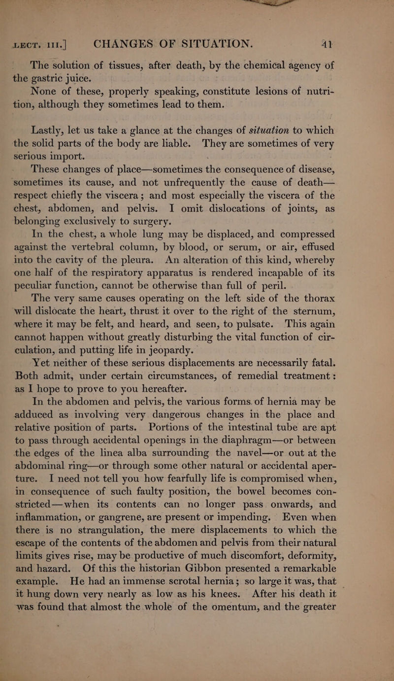 LECT. 111. | CHANGES. OF SITUATION. A} The solution of tissues, after death, by the chemical agency of the gastric juice. None of these, properly speaking, constitute lesions of nutri- tion, although they sometimes lead to them. Lastly, let us take a glance at the changes of situation to which the solid parts of the body are liable. They are sometimes of pal serious import. These changes of place—sometimes the consequence of disbAsd, sometimes its cause, and not unfrequently the cause of death— respect chiefly the viscera; and most especially the viscera of the chest, abdomen, and pelvis. I omit dislocations of joints, as belonging exclusively to surgery. In the chest, a whole lung may be displaced, and compressed against the vertebral column, by blood, or serum, or air, effused into the cavity of the pleura. An alteration of this kind, whereby one half of the respiratory apparatus is rendered incapable of its peculiar function, cannot be otherwise than full of peril. The very same causes operating on the left side of the thorax will dislocate the heart, thrust it over to the right of the sternum, where it may be felt, and heard, and seen, to pulsate. This again cannot happen without greatly disturbing the vital function of cir- culation, and putting life in jeopardy. Yet neither of these serious displacements are necessarily fatal. Both admit, under certain circumstances, of remedial treatment : as I hope to prove to you hereafter. _ In the abdomen and pelvis, the various forms. of hernia may be adduced as involving very dangerous changes in the place and relative position of parts. Portions of the intestinal tube are apt to pass through accidental openings in the diaphragm—or between the edges of the linea alba surrounding the navel—or out at the abdominal ring—or through some other natural or accidental aper- ture. I need not tell you how fearfully life is compromised when, in consequence of such faulty position, the bowel becomes con- stricted—when its contents can no longer pass. onwards, and inflammation, or gangrene, are present or impending. Even when there is no strangulation, the mere displacements to which the escape of the contents of the abdomen and pelvis from their natural limits gives rise, may be productive of much discomfort, deformity, and hazard. Of this the historian Gibbon presented a remarkable example. He had animmense scrotal hernia; so large it was, that — it hung down very nearly as low as his knees. After his death it was found that almost the whole of the omentum, and the greater