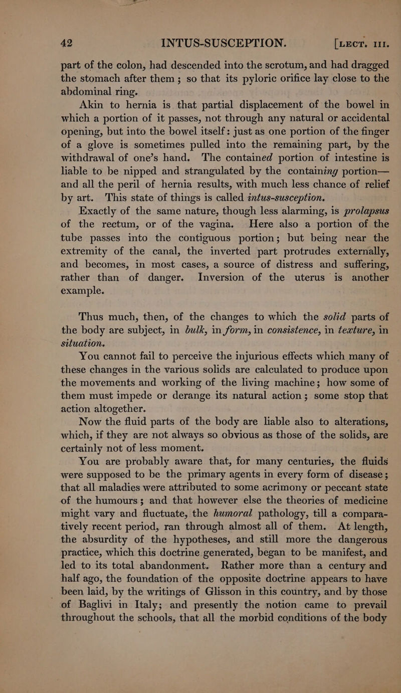 part of the colon, had descended into the scrotum, and had dragged the stomach after them; so that its pyloric orifice lay close to the abdominal ring. Akin to hernia is that partial displacement of the bowel in which a portion of it passes, not through any natural or accidental opening, but into the bowel itself: just as one portion of the finger of a glove is sometimes pulled into the remaining part, by the withdrawal of one’s hand. The contained portion of intestine is liable to be nipped and strangulated by the containing portion— and all the peril of hernia results, with much less chance of relief by art. This state of things is called intus-susception. Exactly of the same nature, though less alarming, is prolapsus of the rectum, or of the vagina. Here also a portion of the tube passes into the contiguous portion; but being near the extremity of the canal, the inverted part protrudes externally, and becomes, in most cases, a source of distress and suffering, rather than of danger. Inversion of the uterus is another example. Thus much, then, of the changes to which the solid parts of the body are subject, in bulk, in form, in consistence, in texture, in situation. You cannot fail to perceive the injurious effects which many of these changes in the various solids are calculated to produce upon the movements and working of the living machine; how some of them must impede or derange its natural action; some stop that action altogether. Now the fluid parts of the body are liable also to alterations, which, if they are not always so obvious as those of the solids, are certainly not of less moment. You are probably aware that, for many centuries, the fluids were supposed to be the primary agents in every form of disease; that all maladies were attributed to some acrimony or peccant state of the humours; and that however else the theories of medicine might vary and fluctuate, the humoral pathology, till a compara- tively recent period, ran through almost all of them. At length, the absurdity of the hypotheses, and still more the dangerous practice, which this doctrine generated, began to be manifest, and led to its total abandonment. Rather more than a century and half ago, the foundation of the opposite doctrine appears to have _ been laid, by the writings of Glisson in this country, and by those of Baglivi in Italy; and presently the notion came to prevail throughout the schools, that all the morbid conditions of the body