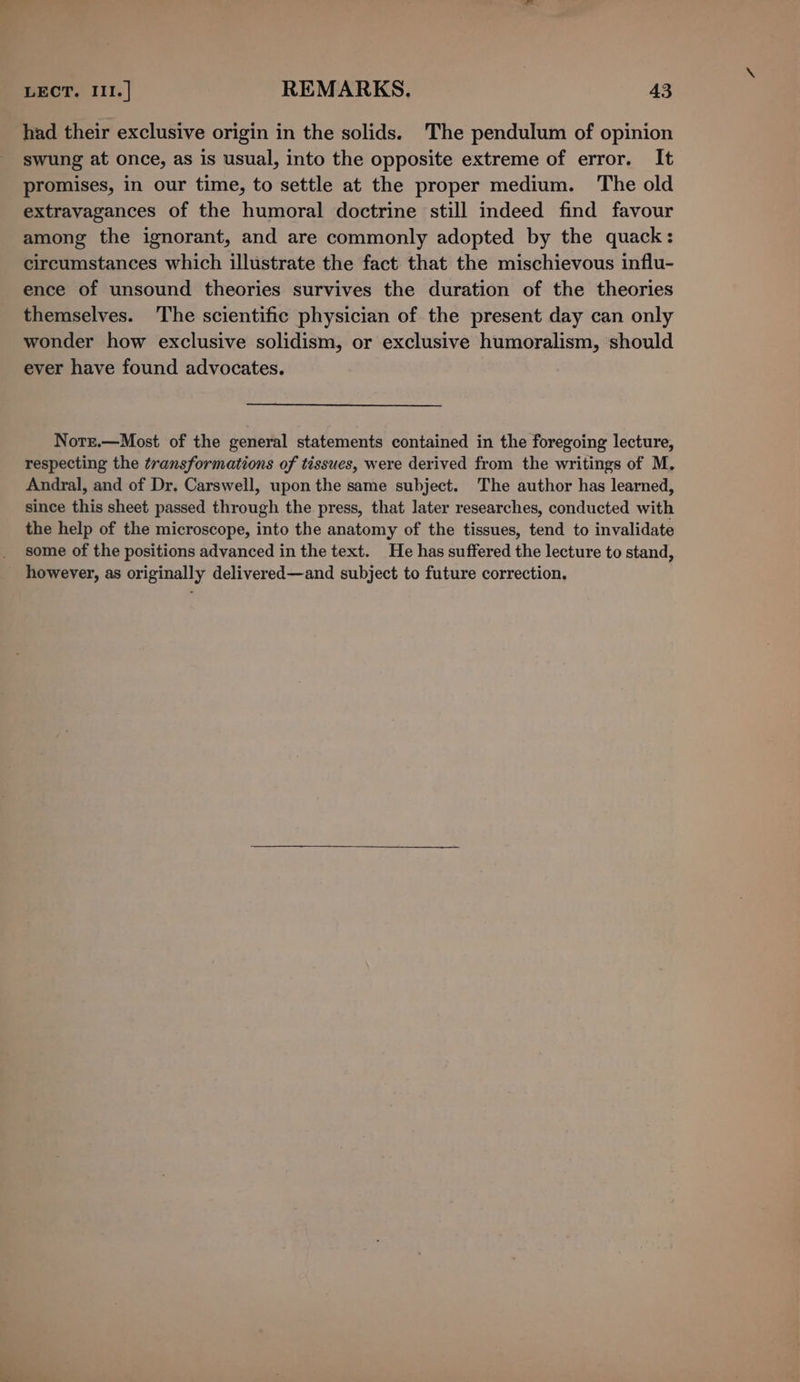 had their exclusive origin in the solids. The pendulum of opinion swung at once, as is usual, into the opposite extreme of error. It promises, in our time, to settle at the proper medium. The old extravagances of the humoral doctrine still indeed find favour among the ignorant, and are commonly adopted by the quack: circumstances which illustrate the fact that the mischievous influ- ence of unsound theories survives the duration of the theories themselves. The scientific physician of the present day can only wonder how exclusive solidism, or exclusive humoralism, should ever have found advocates. Notr.—Most of the general statements contained in the foregoing lecture, respecting the transformations of tissues, were derived from the writings of M. Andral, and of Dr. Carswell, upon the same subject. The author has learned, since this sheet passed through the press, that later researches, conducted with the help of the microscope, into the anatomy of the tissues, tend to invalidate some of the positions advanced in the text. He has suffered the lecture to stand, however, as originally delivered—and subject to future correction.