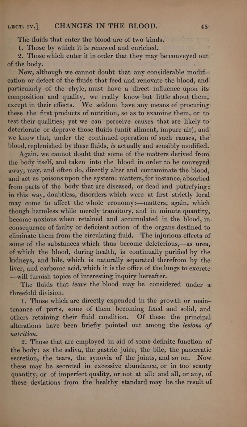 The fluids that enter the blood are of two kinds. 1. Those by which it is renewed and enriched. 2. Those which enter it in order that they may be bscasnaet es out.’ of the body. Now, although we cannot doubt that any considerable ee cation or defect of the fluids that feed and renovate the blood, and. particularly of the chyle, must have a direct influence upon its composition and quality, we really know but little about them, except in their effects. We seldom have any means of procuring’ these the first products of nutrition, so as to examine them, or to test their qualities; yet we can perceive causes that are likely to” deteriorate or deprave those fluids (unfit aliment, impure air), and we know that, under the continued operation of such causes, the blood, replenished by these fluids, is actually and sensibly modified. Again, we cannot doubt that some of the matters derived from the body itself, and taken into the blood in order to be conveyed away, may, and often do, directly alter and contaminate the blood, and act as poisons upon the system: matters, for instance, absorbed’ from parts of the body that are diseased, or dead and putrefying; in this way, doubtless, disorders which were at first strictly local: may come to affect the whole economy:—matters, again, which though harmless while merely transitory, and in minute quantity, become noxious when retained and accumulated in the blood, in. consequence of faulty or deficient action of the organs destined to eliminate them from the circulating fluid. The injurious effects of some of the substances which thus become deleterious,—as urea, of which the blood, during health, is continually purified by the kidneys, and bile, which is naturally separated therefrom by the liver, and carbonic acid, which it is the office of the lungs to excrete: —will furnish topics of interesting inquiry hereafter. The fluids that Jeave the blood may be considered under a threefold division. 1. Those which are directly expended in the growth or main- tenance of parts, some of them becoming fixed and solid, and others retaining their fluid condition. Of these the principal alterations have been briefly pointed out among the lesions of nutrition. 2. Those that are employed in aid of some definite function of the body: as the saliva, the gastric juice, the bile, the pancreatic secretion, the tears, the synovia of the joints, and soon. Now these may be secreted in excessive abundance, or in too scanty quantity, or of imperfect quality, or not at all: and all, or any, of these deviations from the healthy standard may be the result of