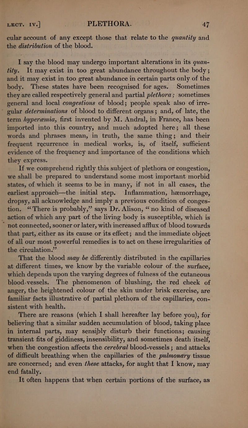 LECT. Iv.] | PLETHORA. AY cular account of any except those that relate to the quantity and the distribution of the blood. I say the blood may undergo important alterations in its quan- tity. It may exist in too great abundance throughout the body ; and it may exist in too great abundance in certain parts only of the body. ‘These states have been recognised for ages. Sometimes they are called respectively general and partial plethora; sometimes general and local congestions of blood; people speak also of irre- ’ gular determinations of blood to different organs; and, of late, the term hyperemia, first invented by M. Andral, in France, has been imported into this country, and much adopted here; all these words and phrases mean, in truth, the same thing; and their frequent recurrence in medical works, is, of itself, sufficient evidence of the frequency and importance of the conditions which they express. If we comprehend rightly this subject of plethora or congestion, we shall be prepared to understand some most important morbid states, of which it seems to be in many, if not in all cases, the earliest approach—the initial step. Inflammation, hemorrhage, dropsy, all acknowledge and imply a previous condition of conges- tion. There is probably,” says Dr. Alison, “no kind of diseased _ action of which any part of the living body is susceptible, which is * not connected, sooner or later, with increased afflux of blood towards that part, either as its cause or its effect; and the immediate object of all our most powerful remedies is to act on these irregularities of the circulation.” That the blood may be differently distributed in the capillaries at different times, we know by the variable colour of .the surface, which depends upon the varying degrees of fulness of the cutaneous blood-vessels. The phenomenon of blushing, the red cheek of anger, the heightened colour of the skin under brisk exercise, are familiar facts illustrative of partial plethora of the capillaries, con- sistent with health. There are reasons (which I shall hereafter lay before you), for believing that a similar sudden accumulation of blood, taking place in internal parts, may sensibly disturb their functions; causing transient fits of giddiness, insensibility, and sometimes death itself, when the congestion affects the cerebral blood-vessels ; and attacks of difficult breathing when the capillaries of the pulmonary tissue are concerned; and even these attacks, for aught that I know, may end fatally. It often happens that when certain portions of the surface, as