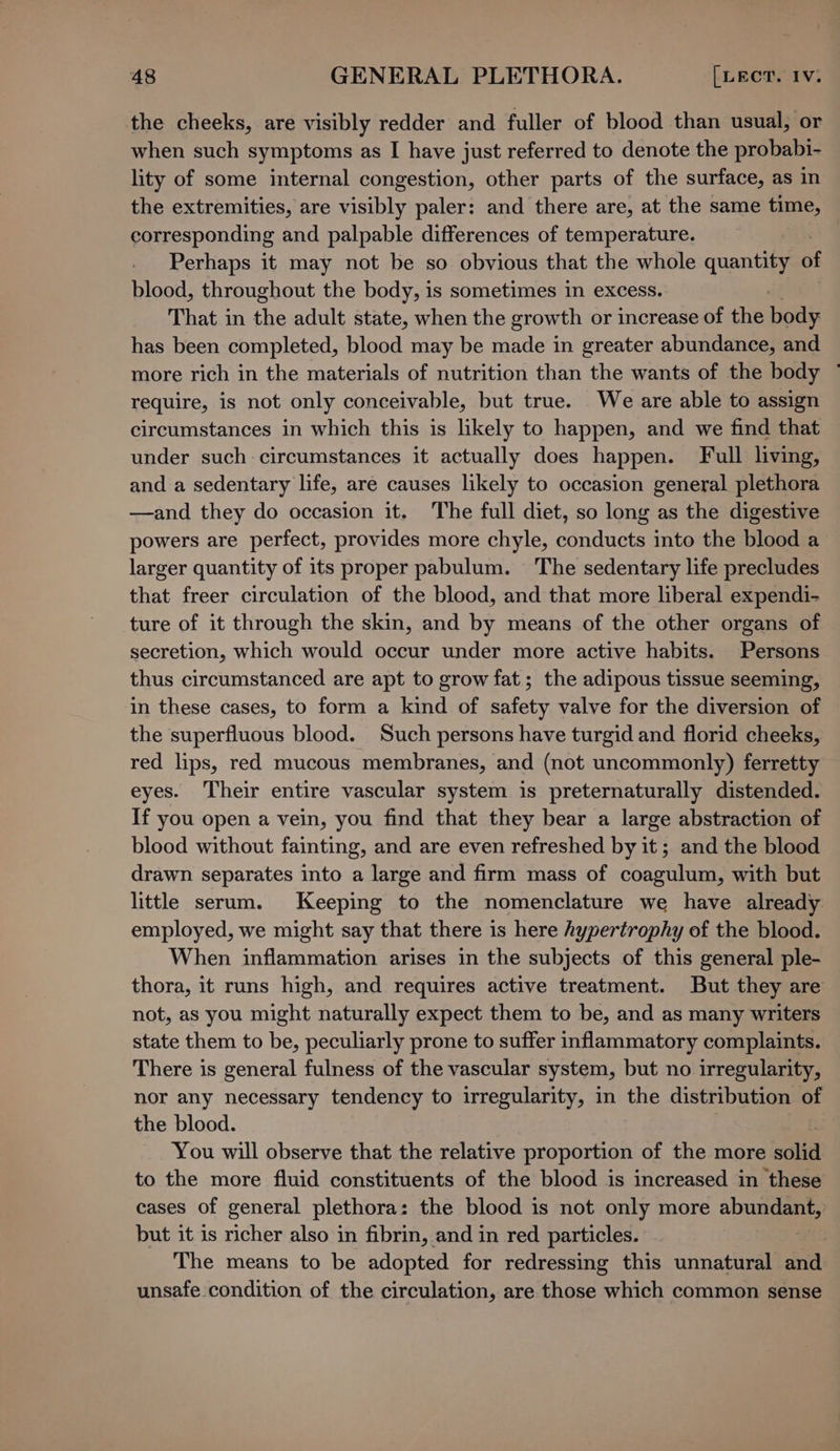 the cheeks, are visibly redder and fuller of blood than usual, or when such symptoms as I have just referred to denote the probabi- lity of some internal congestion, other parts of the surface, as in the extremities, are visibly paler: and there are, at the same time, corresponding and palpable differences of temperature. Perhaps it may not be so obvious that the whole quantity of blood, throughout the body, is sometimes in excess. That in the adult state, when the growth or increase of the body has been completed, blood may be made in greater abundance, and more rich in the materials of nutrition than the wants of the body ~ require, is not only conceivable, but true. We are able to assign circumstances in which this is likely to happen, and we find that under such circumstances it actually does happen. Full living, and a sedentary life, are causes likely to occasion general plethora —and they do occasion it. The full diet, so long as the digestive powers are perfect, provides more chyle, conducts into the blood a larger quantity of its proper pabulum. The sedentary life precludes that freer circulation of the blood, and that more liberal expendi- ture of it through the skin, and by means of the other organs of secretion, which would occur under more active habits. Persons thus circumstanced are apt to grow fat; the adipous tissue seeming, in these cases, to form a kind of safety valve for the diversion of the superfluous blood. Such persons have turgid and florid cheeks, red lips, red mucous membranes, and (not uncommonly) ferretty eyes. Their entire vascular system is preternaturally distended. If you open a vein, you find that they bear a large abstraction of blood without fainting, and are even refreshed by it; and the blood drawn separates into a large and firm mass of coagulum, with but little serum. Keeping to the nomenclature we have already employed, we might say that there is here hypertrophy of the blood. When inflammation arises in the subjects of this general ple- thora, it runs high, and requires active treatment. But they are not, as you might naturally expect them to be, and as many writers state them to be, peculiarly prone to suffer inflammatory complaints. There is general fulness of the vascular system, but no irregularity, nor any necessary tendency to irregularity, in the distribution of the blood. You will observe that the relative proportion of the more solid to the more fluid constituents of the blood is increased in these cases of general plethora : the blood is not only more abut but it is richer also in fibrin, and in red particles. | The means to be adopted for redressing this unnatural and unsafe condition of the circulation, are those which common sense