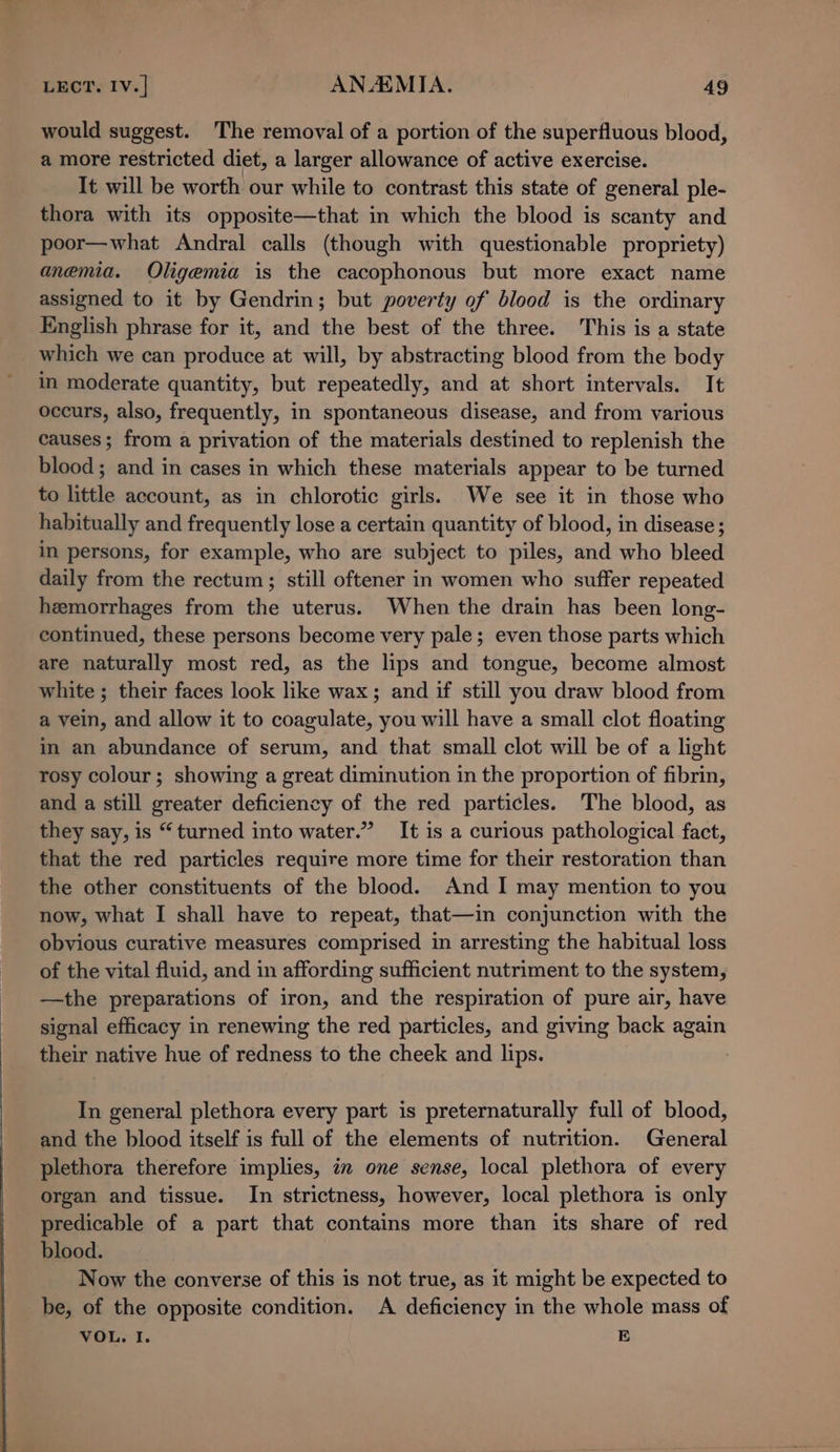 would suggest. The removal of a portion of the superfluous blood, a more restricted diet, a larger allowance of active exercise. It will be worth our while to contrast this state of general ple- thora with its opposite—that in which the blood is scanty and poor—what Andral calls (though with questionable propriety) anemia. Oligemia is the cacophonous but more exact name assigned to it by Gendrin; but poverty of blood is the ordinary English phrase for it, and the best of the three. This is a state which we can produce at will, by abstracting blood from the body in moderate quantity, but repeatedly, and at short intervals. It occurs, also, frequently, in spontaneous disease, and from various causes; from a privation of the materials destined to replenish the blood; and in cases in which these materials appear to be turned to little account, as in chlorotic girls. We see it in those who habitually and frequently lose a certain quantity of blood, in disease ; in persons, for example, who are subject to piles, and who bleed daily from the rectum; still oftener in women who suffer repeated hemorrhages from the uterus. When the drain has been long- continued, these persons become very pale; even those parts which are naturally most red, as the lips and tongue, become almost white ; their faces look like wax; and if still you draw blood from a vein, and allow it to coagulate, you will have a small clot floating in an abundance of serum, and that small clot will be of a light rosy colour; showing a great diminution in the proportion of fibrin, and a still greater deficiency of the red particles. The blood, as they say, is “turned into water.” It is a curious pathological fact, that the red particles require more time for their restoration than the other constituents of the blood. And 1 may mention to you now, what I shall have to repeat, that—in conjunction with the obvious curative measures comprised in arresting the habitual loss of the vital fluid, and in affording sufficient nutriment to the system, —the preparations of iron, and the respiration of pure air, have signal efficacy in renewing the red particles, and giving back again their native hue of redness to the cheek and lips. 7 In general plethora every part is preternaturally full of blood, and the blood itself is full of the elements of nutrition. General plethora therefore implies, in one sense, local plethora of every organ and tissue. In strictness, however, local plethora is only predicable of a part that contains more than its share of red blood. Now the converse of this is not true, as it might be expected to be, of the opposite condition. A deficiency in the whole mass of VOL. I. E