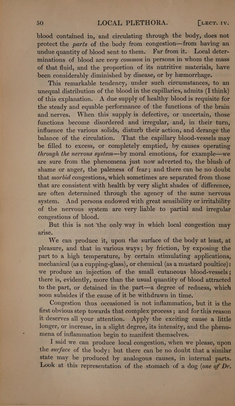 blood contained in, and circulating through the body, does not protect the parts of the body from congestion—from having an undue quantity of blood sent to them. Far from it. Local deter- minations of blood are very common in persons in whom the mass of that fluid, and the proportion of its nutritive materials, have been considerably diminished by disease, or by hemorrhage. This remarkable tendency, under such circumstances, to an unequal distribution of the blood in the capillaries, admits (I think) of this explanation. A due supply of healthy blood is requisite for the steady and equable performance of the functions of the brain and nerves. When this supply is defective, or uncertain, those functions become disordered and irregular, and, in their turn, influence the various solids, disturb their action, and derange the balance of the circulation. That the capillary blood-vessels may be filled to excess, or completely emptied, by causes operating through the nervous system—by moral emotions, for example—we are sure from the phenomena just now adverted to, the blush of shame or anger, the paleness of fear; and there can be no doubt that morbid congestions, which sometimes are separated from those that are consistent with health by very slight shades of difference, are often determined through the agency of the same nervous system. And persons endowed with great sensibility or irritability of the nervous system are very liable to partial and irregular congestions of blood. But this is not ‘the only way in which local congestion may arise. We can produce it, upon the surface of the body at least, at pleasure, and that in various ways; by friction, by exposing the part to a high temperature, by certain stimulating applications, mechanical (as a cupping-glass), or chemical (as a mustard poultice): we produce an injection of the small cutaneous blood-vessels ; there is, evidently, more than the usual quantity of blood attracted to the part, or detained in the part—a degree of redness, which soon subsides if the cause of it be withdrawn in time. Congestion thus occasioned is not inflammation, but it is the first obvious step towards that complex process; and for this reason it deserves all your attention. Apply the exciting cause a little longer, or increase, in a slight degree, its intensity, and the pheno- mena of inflammation begin to manifest themselves. I said we can produce local congestion, when we please, upon the surface of the body: but there can be no doubt that a similar state may be produced by analogous causes, in internal parts. Look at this representation of the stomach of a dog (one of Dr.