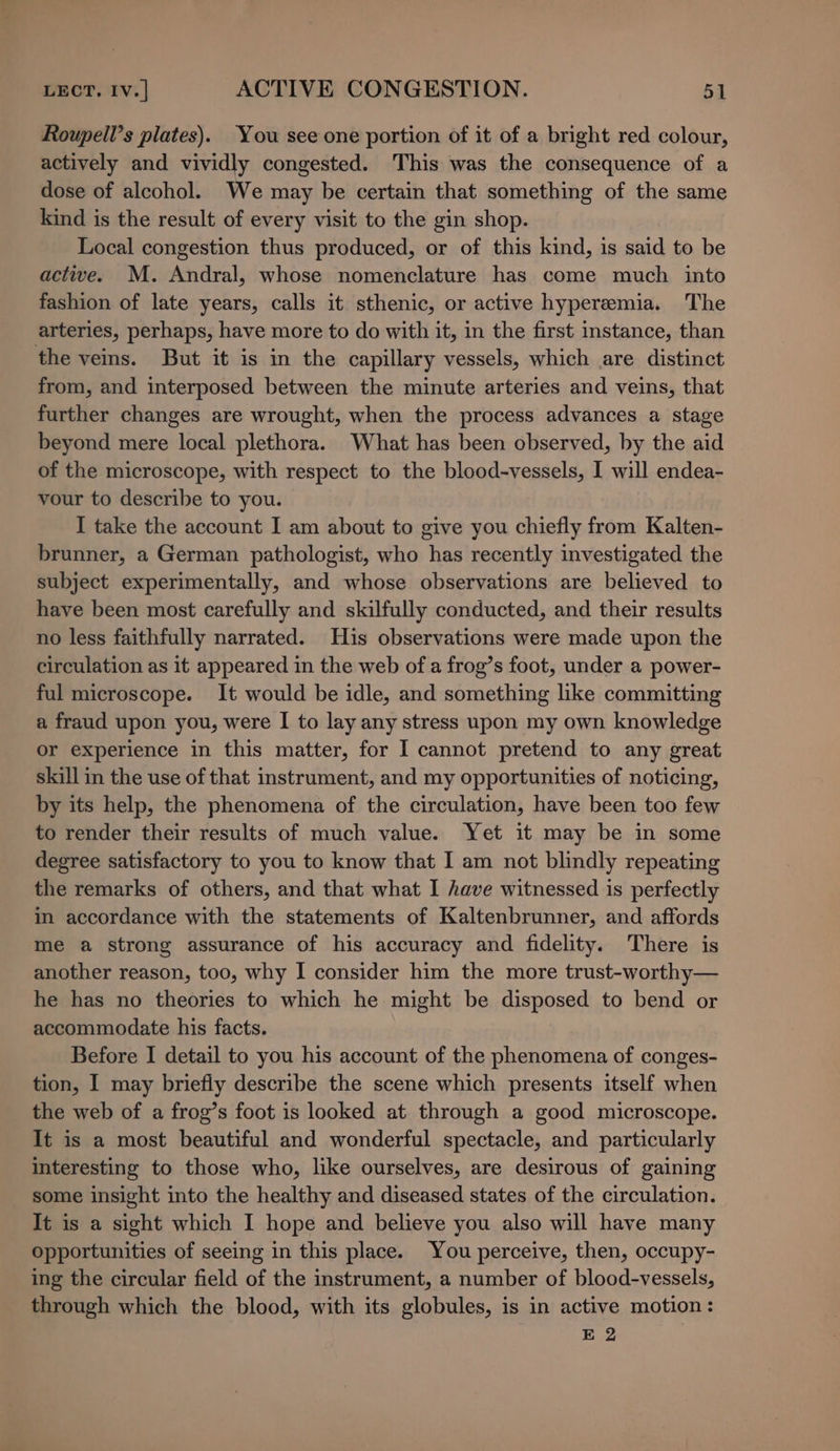 Roupell’s plates). You see one portion of it of a bright red colour, actively and vividly congested. This was the consequence of a dose of alcohol. We may be certain that something of the same kind is the result of every visit to the gin shop. Local congestion thus produced, or of this kind, is said to be actwe. M. Andral, whose nomenclature has come much into fashion of late years, calls it sthenic, or active hyperemia. The arteries, perhaps, have more to do with it, in the first instance, than the veins. But it is in the capillary vessels, which are distinct from, and interposed between the minute arteries and veins, that further changes are wrought, when the process advances a stage beyond mere local plethora. What has been observed, by the aid of the microscope, with respect to the blood-vessels, I will endea- vour to describe to you. I take the account I am about to give you chiefly from Kalten- brunner, a German pathologist, who has recently investigated the subject experimentally, and whose observations are believed to have been most carefully and skilfully conducted, and their results no less faithfully narrated. His observations were made upon the circulation as it appeared in the web of a frog’s foot, under a power- ful microscope. It would be idle, and something like committing a fraud upon you, were I to lay any stress upon my own knowledge or experience in this matter, for I cannot pretend to any great skill in the use of that instrument, and my opportunities of noticing, by its help, the phenomena of the circulation, have been too few to render their results of much value. Yet it may be in some degree satisfactory to you to know that I am not blindly repeating the remarks of others, and that what I have witnessed is perfectly im accordance with the statements of Kaltenbrunner, and affords me a strong assurance of his accuracy and fidelity. There is another reason, too, why I consider him the more trust-worthy— he has no theories to which he might be disposed to bend or accommodate his facts. Before I detail to you his account of the phenomena of conges- tion, I may briefly describe the scene which presents itself when the web of a frog’s foot is looked at through a good microscope. It is a most beautiful and wonderful spectacle, and particularly interesting to those who, like ourselves, are desirous of gaining some insight into the healthy and diseased states of the circulation. It is a sight which I hope and believe you also will have many opportunities of seeing in this place. You perceive, then, occupy- ing the circular field of the instrument, a number of blood-vessels, through which the blood, with its globules, is in active motion: E 2