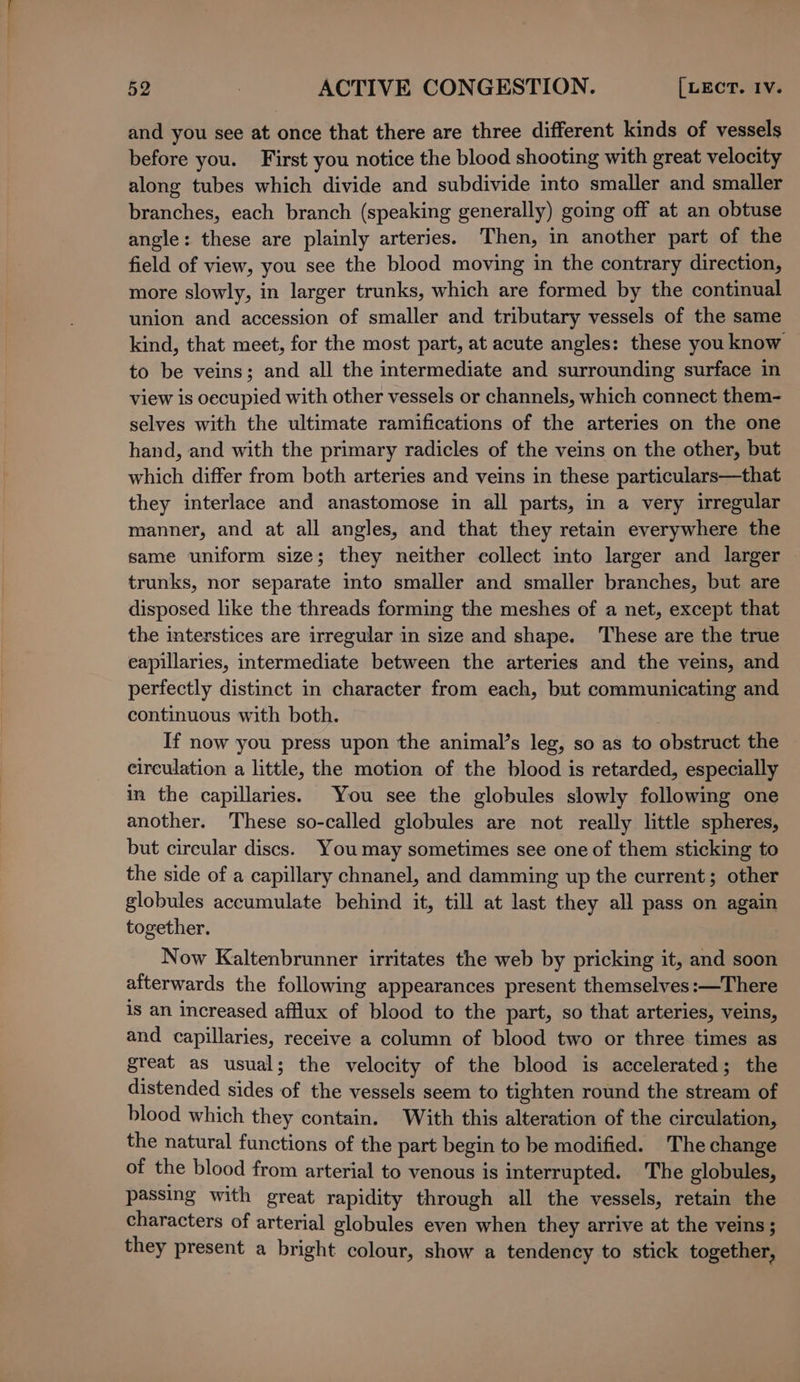 and you see at once that there are three different kinds of vessels before you. First you notice the blood shooting with great velocity along tubes which divide and subdivide into smaller and smaller branches, each branch (speaking generally) going off at an obtuse angle: these are plainly arteries. Then, in another part of the field of view, you see the blood moving in the contrary direction, more slowly, in larger trunks, which are formed by the continual union and accession of smaller and tributary vessels of the same kind, that meet, for the most part, at acute angles: these you know to be veins; and all the intermediate and surrounding surface in view is oecupied with other vessels or channels, which connect them- selves with the ultimate ramifications of the arteries on the one hand, and with the primary radicles of the veins on the other, but which differ from both arteries and veins in these particulars—that they interlace and anastomose in all parts, in a very irregular manner, and at all angles, and that they retain everywhere the same uniform size; they neither collect into larger and larger trunks, nor separate into smaller and smaller branches, but are disposed like the threads forming the meshes of a net, except that the interstices are irregular in size and shape. These are the true eapillaries, intermediate between the arteries and the veins, and perfectly distinct in character from each, but communicating and continuous with both. If now you press upon the animal’s leg, so as to obstruct the circulation a little, the motion of the blood is retarded, especially in the capillaries. You see the globules slowly following one another. These so-called globules are not really little spheres, but circular discs. You may sometimes see one of them sticking to the side of a capillary chnanel, and damming up the current; other globules accumulate behind it, till at last they all pass on again together. Now Kaltenbrunner irritates the web by pricking it, and soon aiterwards the following appearances present themselves:—There is an increased afflux of blood to the part, so that arteries, veins, and capillaries, receive a column of blood two or three times as great as usual; the velocity of the blood is accelerated; the distended sides of the vessels seem to tighten round the stream of blood which they contain. With this alteration of the circulation, the natural functions of the part begin to be modified. The change of the blood from arterial to venous is interrupted. The globules, passing with great rapidity through all the vessels, retain the characters of arterial globules even when they arrive at the veins ; they present a bright colour, show a tendency to stick together,