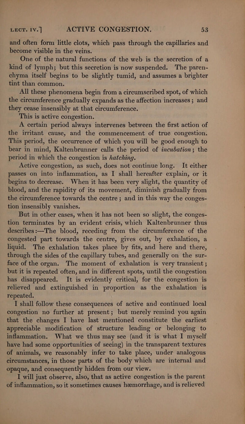 and often form little clots, which pass through the capillaries and become visible in the veins. One of the natural functions of the web is the secretion of a kind of lymph; but this secretion is now suspended. The paren- chyma itself begins to be slightly tumid, and assumes a brighter tint than common. All these phenomena begin from a circumscribed spot, of which the circumference gradually expands as the affection increases ; and they cease insensibly at that circumference. This is active congestion. A certain period always intervenes between the first action of the irritant cause, and the commencement of true congestion. This period, the occurrence of which you will be good enough to bear in mind, Kaltenbrunner calls the period of incubation; the period in which the congestion is hatching. Active congestion, as such, does not continue long. It either passes on into inflammation, as I shall hereafter explain, or it begins to decrease. When it has been very slight, the quantity of blood, and the rapidity of its movement, diminish gradually from the circumference towards the centre ; and in this way the conges- tion insensibly vanishes. But in other cases, when it has not been so slight, the conges- tion terminates by an evident crisis, which Kaltenbrunner thus describes:—The blood, receding from the circumference of the congested part towards the centre, gives out, by exhalation, a liquid. The exhalation takes place by fits, and here and there, through the sides of the capillary tubes, and generally on the sur- face of the organ. The moment of exhalation is very transient ; but it is repeated often, and in different spots, until the congestion has disappeared. It is evidently critical, for the congestion is relieved and extinguished in proportion as the exhalation is repeated. I shall follow these consequences of active and continued local congestion no further at present; but merely remind you again that the changes I have last mentioned constitute the earliest appreciable modification of structure leading or belonging to inflammation. What we thus may see (and it is what I myself have had some opportunities of seeing) in the transparent textures of animals, we reasonably infer to take place, under analogous circumstances, in those parts of the body which are internal and opaque, and consequently hidden from our view. I will just observe, also, that as active congestion is the parent of inflammation, so it sometimes causes hemorrhage, and is relieved