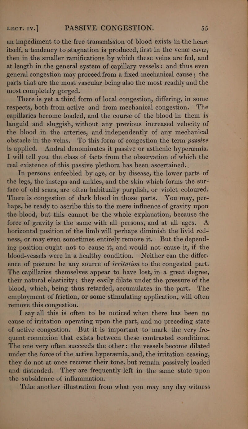 an impediment to the free transmission of blood exists in the heart itself, a tendency to stagnation is produced, first in the vene cave, then in the smaller ramifications by which these veins are fed, and at length in the general system of capillary vessels: and thus even general congestion may proceed from a fixed mechanical cause ; the parts tuat are the most vascular being also the most readily and the most completely gorged. There is yet a third form of local congestion, differing, in some respects, both from active and from mechanical congestion. The capillaries become loaded, and the course of the blood in them is languid and sluggish, without any previous increased velocity of the blood in the arteries, and independently of any mechanical obstacle in the veins. To this form of congestion the term passive is applied. Andral denominates it passive or asthenic hyperemia. I will tell you the class of facts from the observation of which the real existence of this passive plethora has been ascertained. . In persons enfeebled by age, or by disease, the lower parts of the legs, the insteps and ankles, and the skin which forms the sur- face of old scars, are often habitually purplish, or violet coloured. There is congestion of dark blood in those parts. You may, per- haps, be ready to ascribe this to the mere influence of gravity upon the blood, but this cannot be the whole explanation, because the force of gravity is the same with all persons, and at all ages. A horizontal position of the limb will perhaps diminish the livid red- ness, or may even sometimes entirely remove it. But the depend- ing position ought not to cause it, and would not cause it, if the blood-vessels were in a healthy condition. Neither can the differ- ence of posture be any source of irritation to the congested part. The capillaries themselves appear to have lost, in a great degree, their natural elasticity; they easily dilate under the pressure of the blood, which, being thus retarded, accumulates in the part.. The employment of friction, or some stimulating application, will often remove this congestion. I say all this is often to be noticed when there has been no cause of irritation operating upon the part, and no preceding state of active congestion. But it is important to mark the very fre- quent connexion that exists between these contrasted conditions. The one very often succeeds the other: the vessels become dilated under the force of the active hyperemia, and, the irritation ceasing, they do not at once recover their tone, but remain passively loaded and distended. They are frequently left in the same state upon the subsidence of inflammation. Take another illustration from what you may any day witness