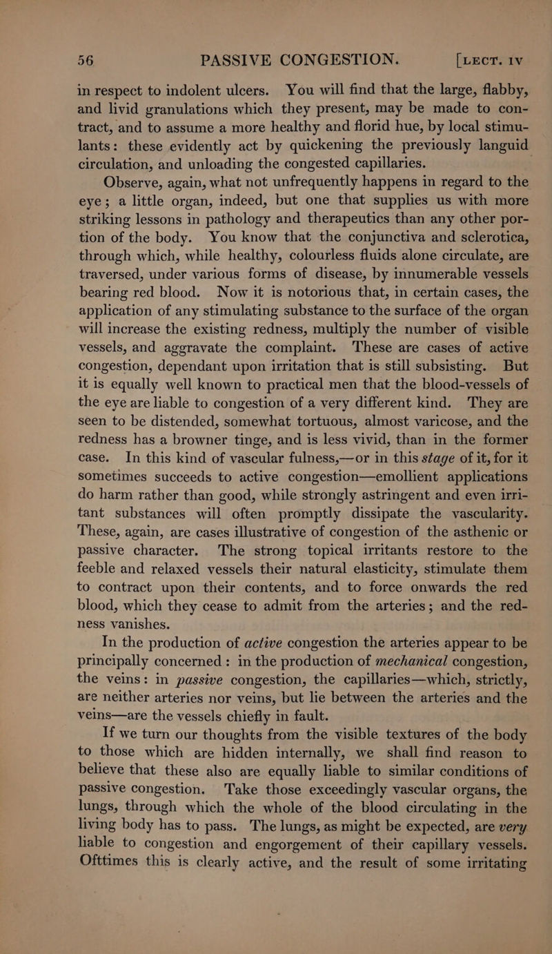 in respect to indolent ulcers. You will find that the large, flabby, and livid granulations which they present, may be made to con- tract, and to assume a more healthy and florid hue, by local stimu- lants: these evidently act by quickening the previously languid circulation, and unloading the congested capillaries. Observe, again, what not unfrequently happens in regard to the eye; a little organ, indeed, but one that supplies us with more striking lessons in pathology and therapeutics than any other por- tion of the body. You know that the conjunctiva and sclerotica, through which, while healthy, colourless fluids alone circulate, are traversed, under various forms of disease, by innumerable vessels bearing red blood. Now it is notorious that, in certain cases, the application of any stimulating substance to the surface of the organ will increase the existing redness, multiply the number of visible vessels, and aggravate the complaint. These are cases of active congestion, dependant upon irritation that is still subsisting. But it is equally well known to practical men that the blood-vessels of the eye are liable to congestion of a very different kind. They are seen to be distended, somewhat tortuous, almost varicose, and the redness has a browner tinge, and is less vivid, than in the former case. In this kind of vascular fulness,—or in this stage of it, for it sometimes succeeds to active congestion—emollient applications do harm rather than good, while strongly astringent and even irri- tant substances will often promptly dissipate the vascularity. These, again, are cases illustrative of congestion of the asthenic or passive character. The strong topical irritants restore to the feeble and relaxed vessels their natural elasticity, stimulate them to contract upon their contents, and to force onwards the red blood, which they cease to admit from the arteries; and the red- ness vanishes. In the production of active congestion the arteries appear to be principally concerned : in the production of mechanical congestion, the veins: in passive congestion, the capillaries—which, strictly, are neither arteries nor veins, but lie between the arteries and the veins—are the vessels chiefly in fault. If we turn our thoughts from the visible textures of the body to those which are hidden internally, we shall find reason to believe that these also are equally liable to similar conditions of passive congestion. Take those exceedingly vascular organs, the lungs, through which the whole of the blood circulating in the living body has to pass. The lungs, as might be expected, are very lable to congestion and engorgement of their capillary vessels. Ofttimes this is clearly active, and the result of some irritating