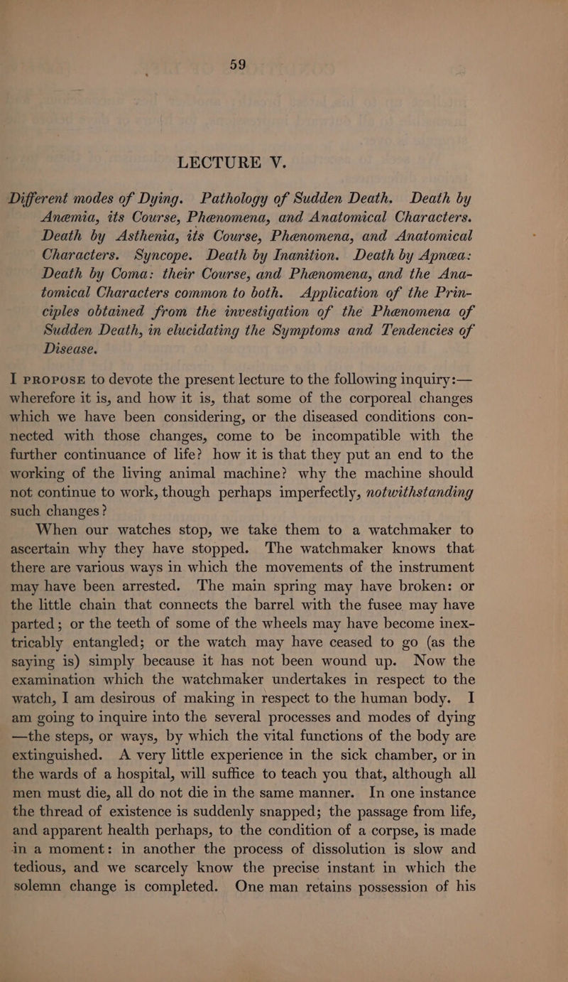 LECTURE V. Different modes of Dying. Pathology of Sudden Death. Death by Anemia, its Course, Phenomena, and Anatomical Characters. Death by &lt;Asthenia, its Course, Phenomena, and Anatomical Characters. Syncope. Death by Inanition. Death by Apnea: Death by Coma: their Course, and Phenomena, and the Ana- tomical Characters common to both. Application of the Prin- ciples obtained from the investigation of the Phenomena of Sudden Death, in elucidating the Symptoms and Tendencies of Disease. I propose to deyote the present lecture to the following inquiry:— wherefore it is, and how it is, that some of the corporeal changes which we have been considering, or the diseased conditions con- nected with those changes, come to be incompatible with the further continuance of life? how it is that they put an end to the working of the living animal machine? why the machine should not continue to work, though perhaps imperfectly, notwithstanding such changes? When our watches stop, we take them to a watchmaker to ascertain why they have stopped. ‘The watchmaker knows that there are various ways in which the movements of the instrument may have been arrested. The main spring may have broken: or the little chain that connects the barrel with the fusee may have parted; or the teeth of some of the wheels may have become inex- tricably entangled; or the watch may have ceased to go (as the saying is) simply because it has not been wound up. Now the examination which the watchmaker undertakes in respect to the watch, I am desirous of making in respect to the human body. I am going to inquire into the several processes and modes of dying —the steps, or ways, by which the vital functions of the body are extinguished. A very little experience in the sick chamber, or in the wards of a hospital, will suffice to teach you that, although all men must die, all do not die in the same manner. In one instance the thread of existence is suddenly snapped; the passage from life, and apparent health perhaps, to the condition of a corpse, is made in a moment: in another the process of dissolution is slow and tedious, and we scarcely know the precise instant in which the solemn change is completed. One man retains possession of his