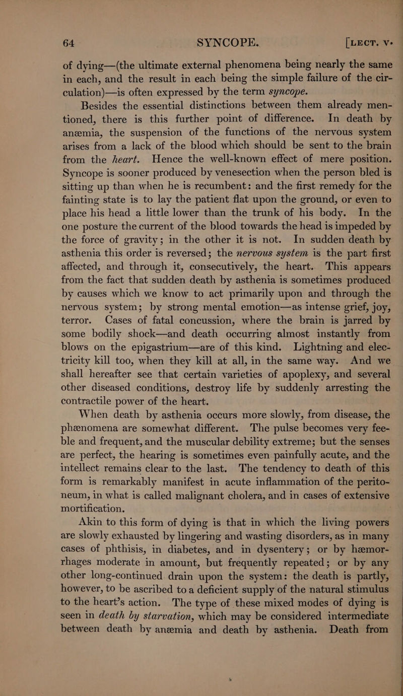 of dying—(the ultimate external phenomena being nearly the same in each, and the result in each being the simple failure of the cir- culation)—is often expressed by the term syncope. Besides the essential distinctions between them already men- tioned, there is this further point of difference. In death by anemia, the suspension of the functions of the nervous system arises from a lack of the blood which should be sent to the brain from the heart. Hence the well-known effect of mere position. Syncope is sooner produced by venesection when the person bled is sitting up than when he is recumbent: and the first remedy for the fainting state is to lay the patient flat upon the ground, or even to place his head a little lower than the trunk of his body. In the one posture the current of the blood towards the head is impeded by the force of gravity; in the other it is not. In sudden death by asthenia this order is reversed; the nervous system is the part first affected, and through it, consecutively, the heart. This appears from the fact that sudden death by asthenia is sometimes produced by causes which we know to act primarily upon and through the nervous system; by strong mental emotion—as intense grief, joy, terror. Cases of fatal concussion, where the brain is jarred by some bodily shock—and death occurring almost instantly from blows on the epigastrium—are of this kind. Lightning and elec- tricity kill too, when they kill at all, in the same way. And we shall hereafter see that certain varieties of apoplexy, and several other diseased conditions, destroy life by suddenly arresting the contractile power of the heart. When death by asthenia occurs more slowly, from disease, the phenomena are somewhat different. The pulse becomes very fee- ble and frequent, and the muscular debility extreme; but the senses are perfect, the hearing is sometimes even painfully acute, and the intellect remains clear to the last. The tendency to death of this form is remarkably manifest in acute inflammation of the perito- neum, in what is called malignant cholera, and in cases of extensive mortification. | Akin to this form of dying is that in which the living powers are slowly exhausted by lingering and wasting disorders, as in many cases of phthisis, in diabetes, and in dysentery; or by hemor- rhages moderate in amount, but frequently repeated; or by any other long-continued drain upon the system: the death is partly, however, to be ascribed toa deficient supply of the natural stimulus to the heart’s action. The type of these mixed modes of dying is seen in death by starvation, which may be considered intermediate between death by aneemia and death by asthenia. Death from