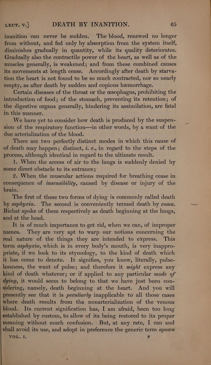 inanition can never be sudden. The blood, renewed no longer from without, and fed only by absorption from the system itself, diminishes gradually in quantity, while its quality deteriorates. Gradually also the contractile power of the heart, as well as of the muscles generally, is weakened; and from these combined causes its movements at length cease. Accordingly after death by starva- tion the heart is not found to be so much contracted, nor so nearly empty, as after death by sudden and copious hemorrhage. Certain diseases of the throat or the cesophagus, prohibiting the introduction of food; of the stomach, preventing its retention; of the digestive organs generally, hindering its assimilation, are fatal in this manner. We have yet to consider how death is produced by the suspen- sion of the respiratory function—in other words, by a want of the due arterialization of the blood. There are two perfectly distinct modes in which this cause of of death may happen; distinct, 7. e., in regard to the steps of the process, although identical in regard to the ultimate result. 1. When the access of air to the lungs is suddenly denied by some direct obstacle to its entrance; 2. When the muscular actions required for breathing cease in consequence of insensibility, caused by disease or injury of the brain. The first of these two forms of dying is commonly called death by asphyxia. The second is conveniently termed death by coma. Bichat spoke of them respectively as death beginning at the lungs, and at the head. It is of much importance to get rid, when we can, of improper names. ‘They are very apt to warp our notions concerning the real nature of the things they are intended to express. This term asphyxia, which is in every body’s mouth, is very inappro- priate, if we look to its etymology, to the kind of death which it has come to denote. It signifies, you know, literally, pulse- lessness, the want of pulse; and therefore it might express any kind of death whatever; or if applied to any particular mode of dying, it would seem to belong to that we have just been con- sidering, namely, death beginning at the heart. And you will presently see that it is peculiarly inapplicable to all those cases where death results from the nonarterialization of the venous blood. Its current signification has, I am afraid, been too long established by custom, to allow of its being restored to its proper meaning without much confusion. But, at any rate, I can and shall avoid its use, and adopt in preference the generic term apnea VOL. I. F