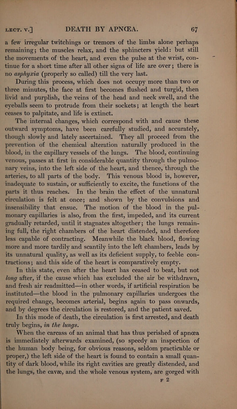 a few irregular twitchings or tremors of the limbs alone perhaps remaining; the muscles relax, and the sphincters yield: but still the movements of the heart, and even the pulse at the wrist, con- _ tinue for a short time after all other signs of life are over; there is no asphyxia (properly so called) till the very last. During this process, which does not occupy more than two or three minutes, the face at first becomes flushed and turgid, then livid and purplish, the veins of the head and neck swell, and the eyeballs seem to protrude from their sockets; at length the heart ceases to palpitate, and life is extinct. The internal changes, which correspond with and cause these outward symptoms, have been carefully studied, and accurately, though slowly and lately ascertained. They all proceed from the prevention of the chemical alteration naturally produced in the blood, in the capillary vessels of the lungs. The blood, continuing venous, passes at first in considerable quantity through the pulmo- nary veins, into the left side of the heart, and thence, through the arteries, to all parts of the body. This venous blood is, however, inadequate to sustain, or sufficiently to excite, the functions of the parts it thus reaches. In the brain the effect of the unnatural circulation is felt at once; and shown by the convulsions and insensibility that ensue. The motion of the blood in the pul- monary capillaries is also, from the first, impeded, and its current gradually retarded, until it stagnates altogether; the lungs remain- ing full, the right chambers of the heart distended, and therefore less capable of contracting. Meanwhile the black blood, flowing more and more tardily and scantily into the left chambers, leads by its unnatural quality, as well as its deficient supply, to feeble con- tractions; and this side of the heart is comparatively empty. In this state, even after the heart has ceased to beat, but not long after, if the cause which has excluded the air be withdrawn, and fresh air readmitted—in other words, if artificial respiration be instituted—the blood in the pulmonary capillaries undergoes the required change, becomes arterial, begins again to pass onwards, and by degrees the circulation is restored, and the patient saved. In this mode of death, the circulation is first arrested, and death truly begins, in the lungs. When the carcass of an animal that has thus perished of apnea is immediately afterwards examined, (so speedy an inspection of the human body being, for obvious reasons, seldom practicable or proper,) the left side of the heart is found to contain a small quan- tity of dark blood, while its right cavities are greatly distended, and the lungs, the cavee, and the whole venous system, are gorged with F 2